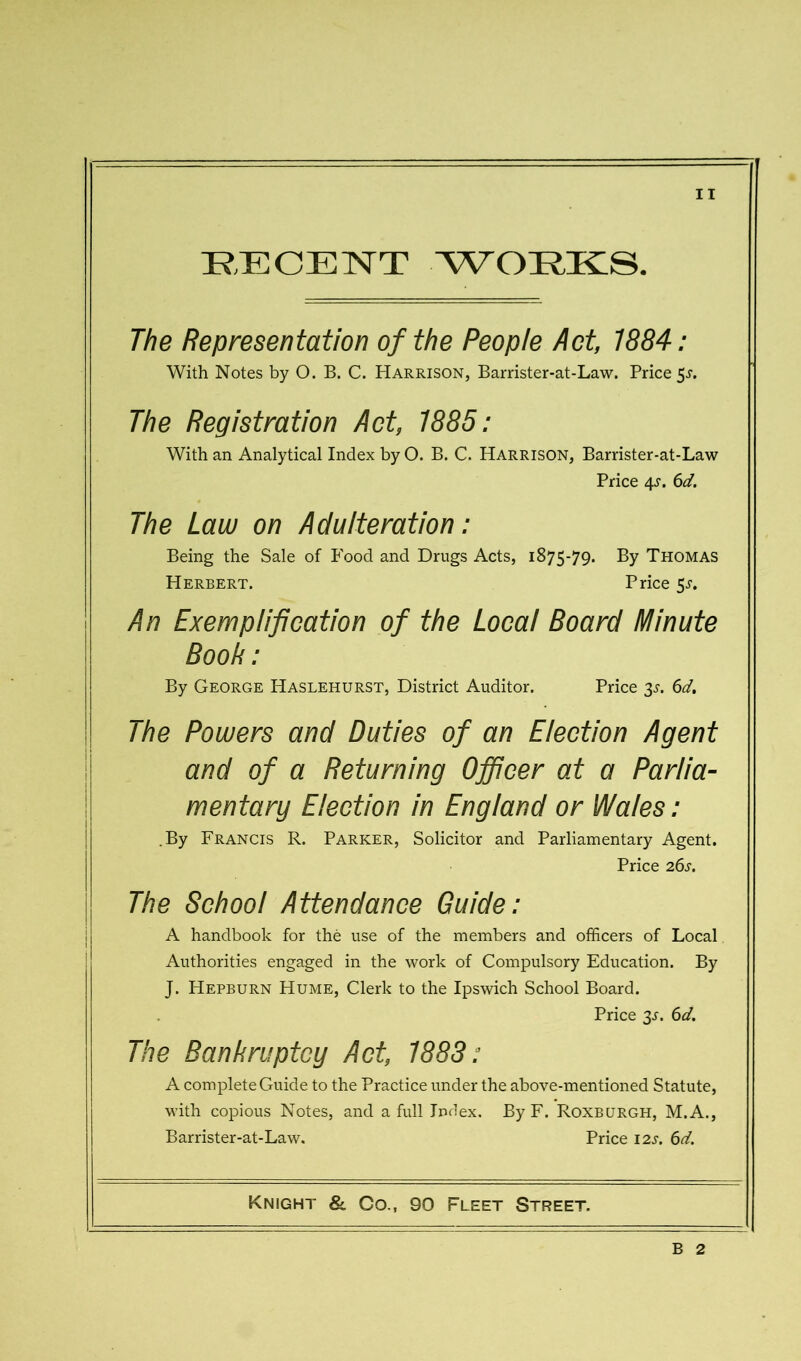 RECENT AVORKS. The Representation of the People Act, 1884: With Notes by O. B. C. Harrison, Barrister-at-Law. Price 5^. The Registration Act, 7885: With an Analytical Index by O. B. C. Harrison, Barrister-at-Law Price 4^'. 6d. The Law on Adulteration: Being the Sale of Food and Drugs Acts, 1875-79. By Thomas Herbert. Price 5^. An Exemplification of the Local Board Minute Book: By George Haslehurst, District Auditor. Price 3^. 6d, The Powers and Duties of an Election Agent and of a Returning Officer at a Pariia- mentary Election in England or Wales: .By Francis R. Parker, Solicitor and Parliamentary Agent. Price 26s. The School Attendance Guide: A handbook for the use of the members and officers of Local Authorities engaged in the work of Compulsory Education. By J. Hepburn Hume, Clerk to the Ipswich School Board. Price 3^. 6d. The Bankruptcy Act, 1883: A complete Guide to the Practice under the above-mentioned Statute, with copious Notes, and a full Index. By F. Roxburgh, M.A., Barrister-at-Law. Price 12s. 6d. Knight &. Co., 90 Fleet Street. B 2