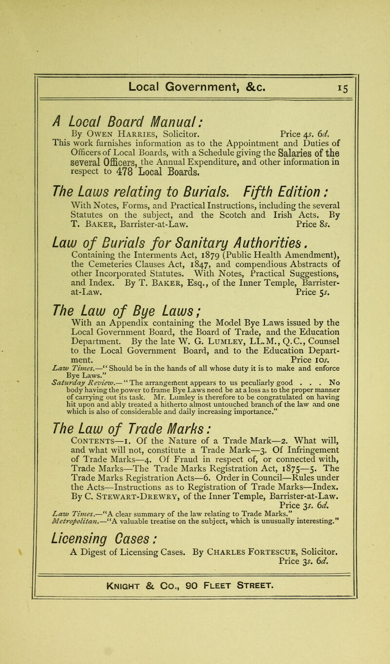 /4 Local Board Manual: By Owen Harries, Solicitor. Price 4^. 6d, This work furnishes information as to the Appointment and Duties of Officers of Local Boards, with a Schedule giving the Salaries of the several Officers, the Annual Expenditure, and other information in respect to 478 Local Boards. The Laws relating to Burials. Fifth Edition: With Notes, Forms, and Practical Instructions, including the several Statutes on the subject, and the Scotch and Irish Acts. By T. Baker, Barrister-at-Law. Price Ss. Law of Burials for Sanitary Authorities. Containing the Interments Act, 1879 (Public Health Amendment), the Cemeteries Clauses Act, 1847, and compendious Abstracts of other Incorporated Statutes. With Notes, Practical Suggestions, and Index. By T. Baker, Esq., of the Inner Temple, Barrister- at-Law. Price 5J-. The Law of Bye Laws; With an Appendix containing the Model Bye Laws issued by the Local Government Board, the Board of Trade, and the Education Department. By the late W. G. Lumley, LL.M., Q.C., Counsel to the Local Government Board, and to the Education Depart- ment. Price los. Law Times.—“Should be in the hands of all whose duty it is to make and enforce Bye Laws. Saturday Review.— “ The arrangement appears to us peculiarly good ... No body having the power to frame Bye Laws need be at a loss as to the proper manner of carrying out its task. Mr. Lumley is therefore to be congratulated on having hit upon and ably treated a hitherto almost untouched branch of the law .and one which is also of considerable and daily increasing importance.” The Law of Trade Marks: Contents—i. Of the Nature of a Trade Mark—2. What will, and what will not, constitute a Trade Mark—3. Of Infringement of Trade Marks—4. Of Fraud in respect of, or connected with. Trade Marks—The Trade Marks Registration Act, 1875—5. The Trade Marks Registration Acts—6. Order in Council—Rules under the Acts—Instructions as to Registration of Trade Marks—Index. By C. Stewart-Drewry, of the Inner Temple, Barrister-at-Law. Price 3^. 6d. Law Times.—“A clear summary of the law relating to Trade Marks.” Metropolitan.—“A valuable treatise on the subject, which is unusually interesting.” Licensing Cases: A Digest of Licensing Cases. By Charles Fortescue, Solicitor. Price 3J. 6d.