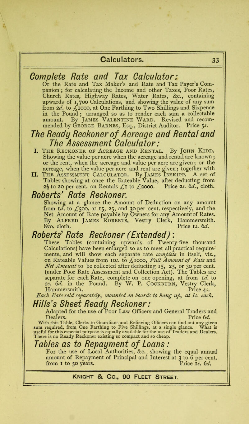 Complete Rate and Tax Calculator: Or the Rate and Tax Maker’s and Rate and Tax Payer’s Com- panion ; for calculating the Income and other Taxes, Poor Rates, Church Rates, Highway Rates, Water Rates, &c., containing upwards of 1,700 Calculations, and showing the value of any sum from 2d. to ;^iooo, at One Farthing to Two Shillings and Sixpence in the Pound; arranged so as to render each sum a collectable amount. By James Valentine Ward. Revised and recom- mended by George Barnes, Esq., District Auditor. Price 5j. The Ready Reckoner of Acreage and Rental and The Assessment Calculator: I. The Reckoner of Acreage and Rental. By John Kidd. Showing the value per acre when the acreage and rental are known j or the rent, when the acreage and value per acre are given; or the acreage, when the value per acre and rent are given; together with II. The Assessment Calculator. By James Inskipp. A set of Tables showing at once the Rateable Value, after deducting from 2^to 20 per cent, on Rentals ;^i to ;i^2000. Price 2s. 6d., cloth. Roberts’ Rate Reckoner. Showing at a glance the Amount of Deduction on any amount from id. to ^5j 25, and 30 per cent, respectively, and the Net Amount of Rate payable by Owners for any Amount of Rates. By Alfred James Roberts, Vestry Clerk, Hammersmith. 8vo. cloth. Price is. 6d. Roberts' Rate Reckoner (Extended): These Tables (containing upwards of Twenty-five thousand Calculations) have been enlarged so as to meet all practical require- ments, and will show each separate rate complete in itself, viz., on Rateable Values from loj. to ;^iooo, Full Amount of Rate and Net Amount to be collected after deducting 15, 25, or 30 per cent, (under Poor Rate Assessment and Collection Act). The Tables are separate for each Rate, complete on one opening, at from id. to 2s. 6d. in the Pound. By W. P. Cockburn, Vestry Clerk, Hammersmith. Price 4s. Each Rate sold separately^ mounted on boards to hang up., at Is. each. Hills's Sheet Ready Reckoner: Adapted for the use of Poor Law Officers and General Traders and Dealers. Price 6d. With this Table, Clerks to Guardians and Relieving Officers can find out any given sum required, from One Farthing to Five Shillings, at a single glance. What is useful for this especial purpose is equally available for the use of Traders and Dealers. There is no Ready Reckoner existing so compact and so cheap. Tables as to Repayment of Loans: For the use of Local Authorities, &c., showing the equal annual amount of Repayment of Principal and Interest at 3 to 6 per cent, from I to 50 years. Price u. 6d.