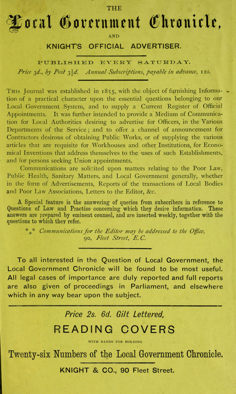 THE ^«ral AND KNIGHT’S OFFICIAL ADVERTISER. LIS 11151) EV35I4Y S^TTJEL^Y. Price 3^., by Post 2)\d. Annual Subscriptions^ payable in advance^ 12s. This Journal was established in 1855, with the object of furnishing Informa- tion of a practical character upon the essential questions belonging to our Local Government System, and to supply a Current Register of Official Appointments. It was further intended to provide a Medium of Communica- tion for Local Authorities desiring to advertise for Officers, in the Various Departments of the Service; and to offer a channel of announcement for Contractors desirous of obtaining Public Works, or of supplying the various articles that are requisite for Workhouses and other Institutions, for Econo- mical Inventions that address themselves to the uses of such Establishments, and for persons seeking Union appointments. Communications are solicited upon matters relating to the Poor Law, Public Health, Sanitary Matters, and Local Government generally, whether in the form of Advertisements, Reports of the transactions of Local Bodies and Poor Law Associations, Letters to the Editor, &c. A Special feature is the answering of queries from subscribers in reference to Questions of Law and Practise concerning which they desire information. These answers are prepared by eminent counsel, and are inserted weekly, together with the questions to which they refer. *** Co77i7nunications for the Editor may be addressed to the Office^ 90, Fleet Street, E.C. To all interested in the Question of Local Government, the Local Government Chronicle will be found to be most useful. All legal cases of importance are duly reported and full reports are also given of proceedings in Parliament, and elsewhere which in any way bear upon the subject. Price 2s. 8d. Gilt Lettered, READING COVERS WITH BANDS FOR HOLDING Twenty-six Numbers of the Local Government Chronicle.
