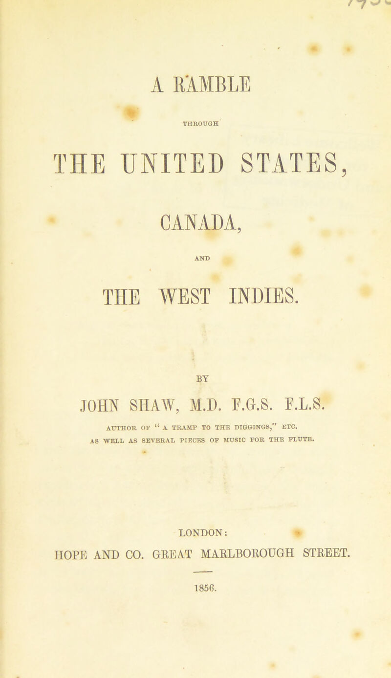A RAMBLE THROUGH TEE UNITED STATES, CANADA, AND THE WEST INDIES. BY JOHN SHAW, M.D. F.G.8. F.L.8. AITTHOIl OF “ A TRAMP TO THE DIGGINGS,” ETC. AS WELL AS 8E\'ERAL PIECES OF MUSIC FOE THE FLUTE. LONDON: HOPE AND CO. GEEAT MARLBOROUGH STREET.
