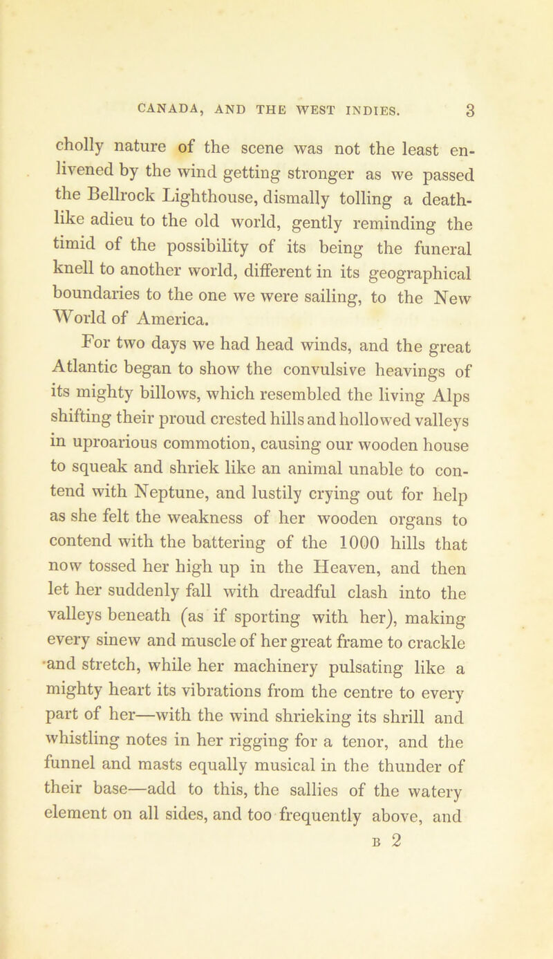 cholly nature of the scene was not the least en- livened by the wind getting stronger as we passed the Bellrock Lighthouse, dismally tolling a death- like adieu to the old world, gently reminding the timid of the possibility of its being the funeral knell to another world, different in its geographical boundaries to the one we were sailing, to the New World of America. For two days we had head winds, and the great Atlantic began to show the convulsive heavings of its mighty billows, which resembled the living Alps shifting their proud crested hills and hollowed valleys in uproarious commotion, causing our wooden house to squeak and shriek like an animal unable to con- tend with Neptune, and lustily crying out for help as she felt the weakness of her wooden organs to contend with the battering of the 1000 hills that now tossed her high up in the Heaven, and then let her suddenly fall with dreadful clash into the valleys beneath (as if sporting with her), making every sinew and muscle of her great frame to crackle •and stretch, while her machinery pulsating like a mighty heart its vibrations from the centre to every part of her—with the wind shrieking its shrill and whistling notes in her rigging for a tenor, and the funnel and masts equally musical in the thunder of their base—add to this, the sallies of the watery element on all sides, and too frequently above, and B 2