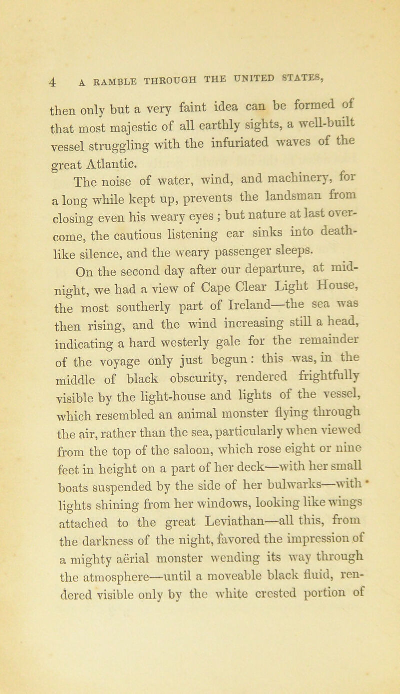 then only but a very faint idea can be formed of that most majestic of all earthly sights, a well-built vessel struggling with the infuriated waves of the great Atlantic. The noise of water, wind, and machinery, for a long while kept up, prevents the landsman from closing even his weary eyes ; but nature at last o^ er- come, the cautious listening ear sinks into death- like silence, and the weary passenger sleeps. On the second day after our departure, at mid- night, we had a view of Cape Clear Light House, the most southerly part of Ireland—the sea was then rising, and the wind increasing still a head, indicating a hard westerly gale for the remainder of the voyage only just begun: this was, in the middle of black obscurity, rendered frightfully visible by the light-house and lights of the vessel, which resembled an animal monster flying through the air, rather than the sea, particularly when viewed from the top of the saloon, which rose eight or nine feet in height on a part of her deck—with her small boats suspended by the side of her bulwarks with * lights shining from her windows, looking like wings attached to the great Leviathan—all this, from the darkness of the night, favored the impression of a mighty aerial monster wending its way through the atmosphere—until a moveable black fluid, ren- dered visible only by the white crested portion of