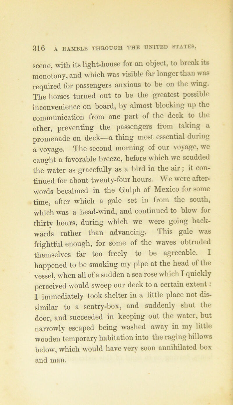 scone, witli its light-house for an object, to break its monotony, and which was visible far longer than was required for passengers anxious to be on the mng. The horses turned out to be the greatest possible inconvenience on board, by almost blocking up the communication from one part of the deck to the other, preventing the passengers from taking a promenade on deck—a thing most essential during a voyage. The second morning of our voyage, we caught a favorable breeze, before which we scudded the water as gracefully as a bird in the air; it con- tinued for about twenty-four hours. e were after- words becalmed in the Gulph of Mexico for some time, after which a gale set in from the south, which was a head-wind, and continued to blow for thirty hours, during which we were going back- wards rather than advancing. This gale was frightful enough, for some of the waves obtruded themselves far too freely to be agreeable. I happened to be smoking my pipe at the head of the vessel, when all of a sudden a sea rose which I quickly perceived would sweep our deck to a certain extent; I immediately took shelter in a little place not dis- similar to a sentry-box, and suddenly shut the door, and succeeded in keeping out the water, but narrowly escaped being washed away in my little wooden temporary habitation into the raging billows below, which would have very soon annihilated box and man.