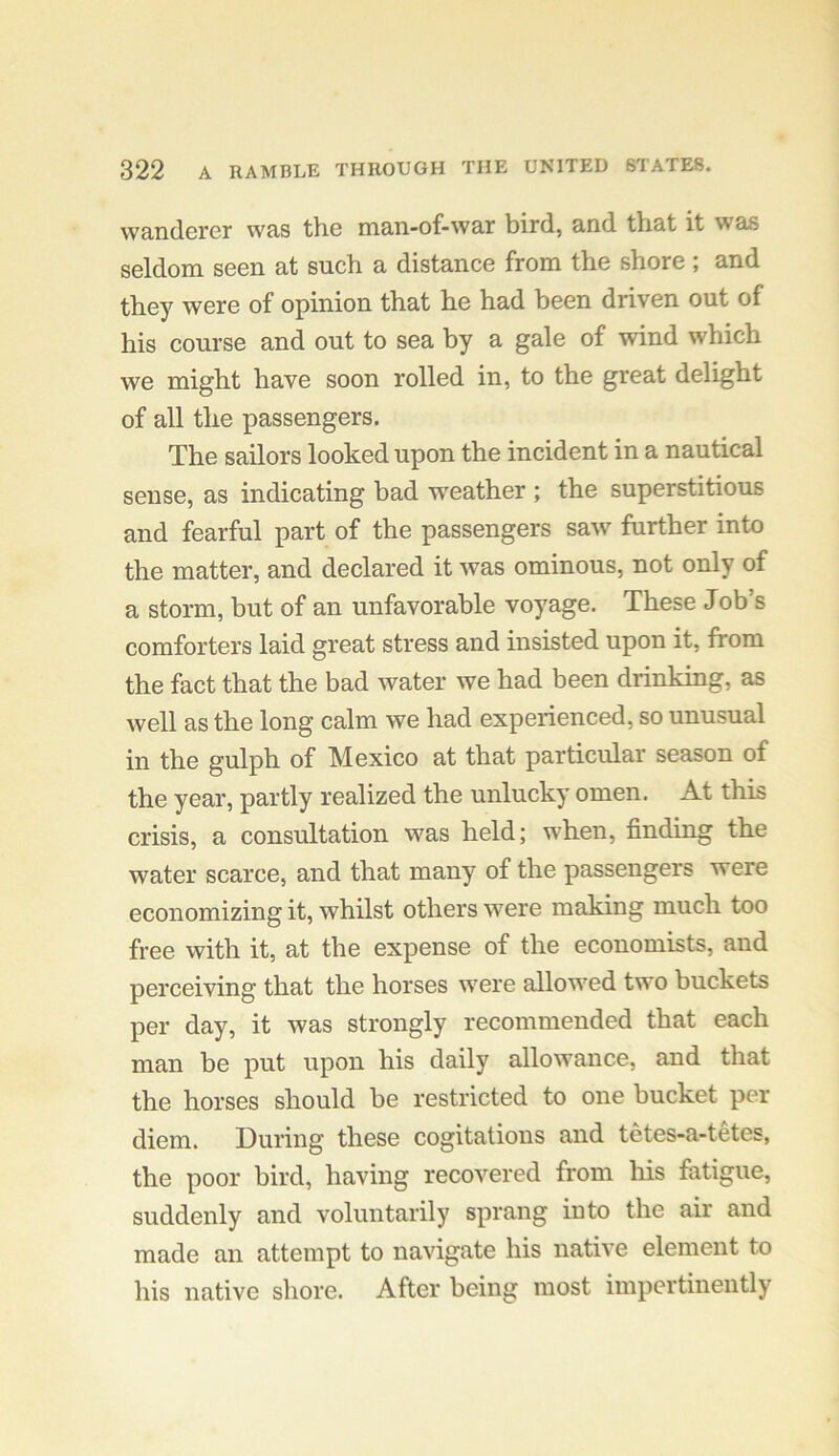 wanderer was the man-of-war bird, and that it was seldom seen at such a distance from the shore ; and they were of opinion that he had been driven out of his course and out to sea by a gale of wind which we might have soon rolled in, to the great delight of all the passengers. The sailors looked upon the incident in a nautical sense, as indicating bad weather ; the superstitious and fearful part of the passengers saw further into the matter, and declared it was ominous, not only of a storm, but of an unfavorable voyage. These Job’s comforters laid great stress and insisted upon it, from the fact that the bad water we had been drinking, as well as the long calm we had experienced, so unusual in the gulph of Mexico at that particular season of the year, partly realized the unlucky omen. At this crisis, a consultation was held; when, finding the water scarce, and that many of the passengers were economizing it, whilst others were making much too free with it, at the expense of the economists, and perceiving that the horses were allowed two buckets per day, it was strongly recommended that each man be put upon his daily allowance, and that the horses should be restricted to one bucket per diem. During these cogitations and tetes-a-tetes, the poor bird, having recovered from his fatigue, suddenly and voluntarily sprang into the air and made an attempt to navigate his native element to his native shore. After being most impertinently