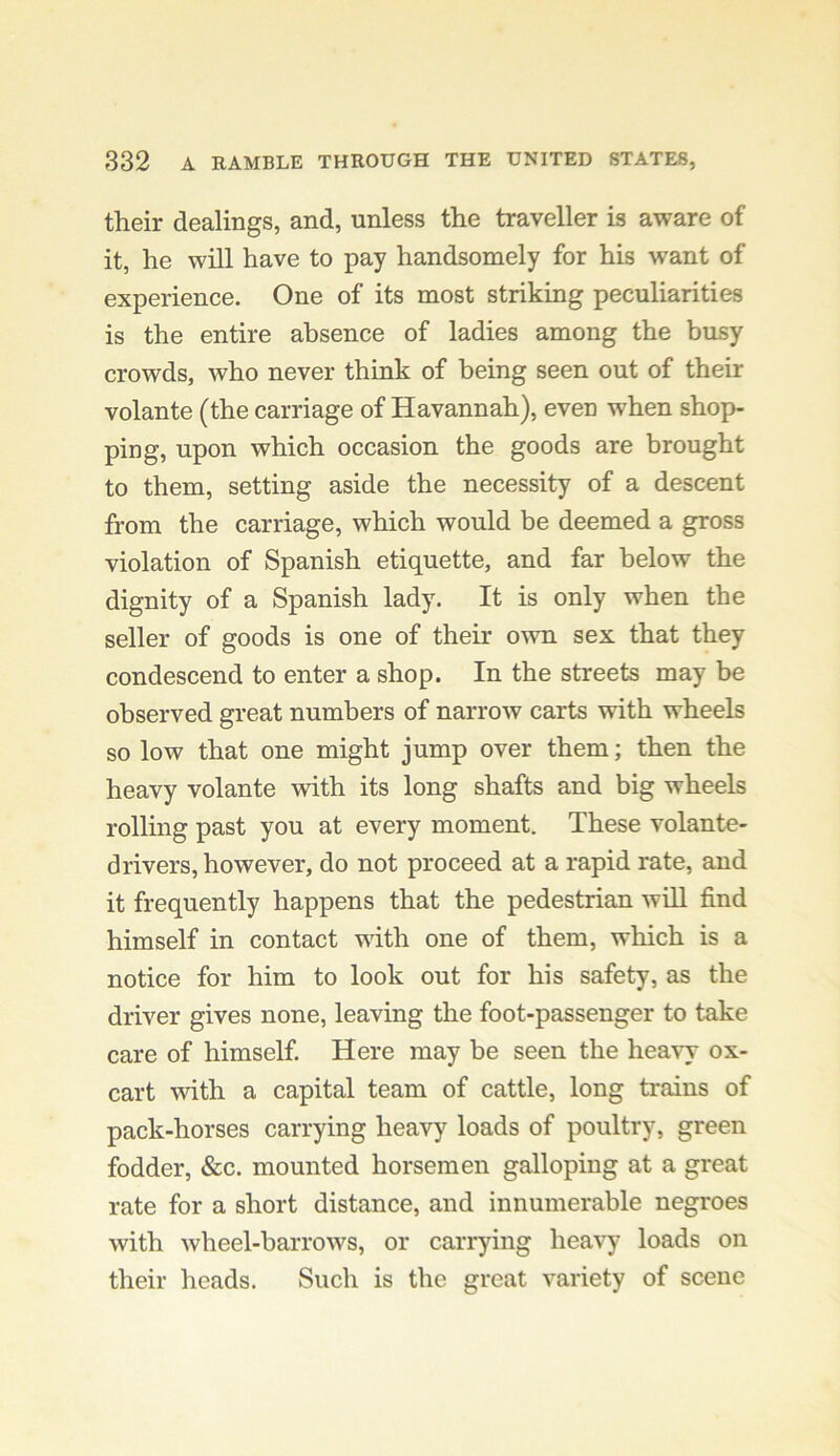 their dealings, and, unless the traveller is aware of it, he will have to pay handsomely for his want of experience. One of its most striking peculiarities is the entire absence of ladies among the busy crowds, who never think of being seen out of their volante (the carriage of Havannah), even when shop- ping, upon which occasion the goods are brought to them, setting aside the necessity of a descent from the carriage, which would be deemed a gross violation of Spanish etiquette, and far below the dignity of a Spanish lady. It is only when the seller of goods is one of their own sex that they condescend to enter a shop. In the streets may be observed great numbers of narrow carts with wheels so low that one might jump over them; then the heavy volante with its long shafts and big wheels rolling past you at every moment. These volante- drivers, however, do not proceed at a rapid rate, and it frequently happens that the pedestrian will find himself in contact with one of them, which is a notice for him to look out for his safety, as the driver gives none, leaving the foot-passenger to take care of himself. Here may be seen the heavy ox- cart with a capital team of cattle, long trains of pack-horses carrying heavy loads of poultry, green fodder, &c. mounted horsemen galloping at a great rate for a short distance, and innumerable negroes with wheel-barrows, or carrying heavy' loads on their heads. Such is the great variety of scene