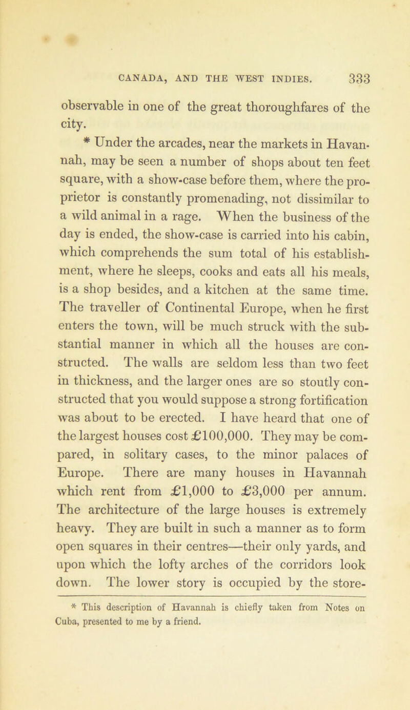 observable in one of the great thoroughfares of the city. * Under the arcades, near the markets in Havan- nah, may be seen a number of shops about ten feet square, with a show-case before them, where the pro- prietor is constantly promenading, not dissimilar to a wild animal in a rage. When the business of the day is ended, the show-case is carried into his cabin, which comprehends the sum total of his establish- ment, where he sleeps, cooks and eats all his meals, is a shop besides, and a kitchen at the same time. The traveller of Continental Europe, when he first enters the town, will be much struck with the sub- stantial manner in which all the houses are con- structed. The walls are seldom less than two feet in thickness, and the larger ones are so stoutly con- structed that you would suppose a strong fortification was about to be erected. I have heard that one of the largest houses cost £100,000. They may be com- pared, in solitary cases, to the minor palaces of Europe. There are many houses in Havannah which rent from £1,000 to £3,000 per annum. The architecture of the large houses is extremely heavy. They are built in such a manner as to form open squares in their centres—their only yards, and upon which the lofty arches of the corridors look down. The lower story is occupied by the store- * This description of Havannah is chiefly taken from Notes on Cuba, presented to me by a friend.