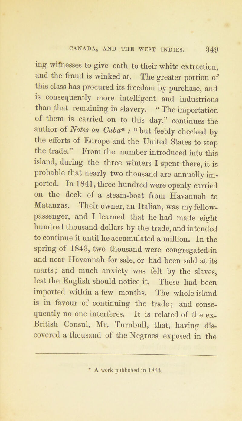 ing wifnesses to give oath to their white extraction, and the fraud is winked at. The greater portion of this class has procured its freedom by purchase, and is consequently more intelligent and industrious than that remaining in slavery. “ The importation of them is carried on to this day,” continues the author of Notes on Cuba* ; “ but feebly checked by the efforts of Europe and the United States to stop the trade.” From the number introduced into this island, during the three winters I spent there, it is probable that nearly two thousand are annually im- ported. In 1841, three hundred were openly carried on the deck of a steam-boat from Havannah to Matanzas. Their owner, an Italian, was my fellow- passenger, and I learned that he had made eight hundred thousand dollars by the trade, and intended to continue it until he accumulated a million. In the spring of 1843, two thousand were congregated-in and near Havannah for sale, or had been sold at its marts; and much anxiety was felt by the slaves, lest the English should notice it. These had been imported within a few months. The whole island is in favour of continuing the trade; and conse- quently no one interferes. It is related of the ex- British Consul, Mr. Turnbull, that, having dis- covered a thousand of the Negroes exposed in the * A work published in 1844.