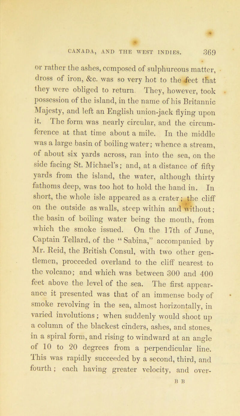 or rather the ashes, composed of sulphureous matter, dross of iron, &c. was so very hot to the feet that they were obliged to return. They, however, took possession of the island, in the name of his Britannic Majesty, and left an English union-jack flying upon it. The form was nearly circular, and the circum- ference at that time about a mile. In the middle was a large basin of boiling water; whence a stream, of about six yards across, ran into the sea, on the side facing St. Michael’s; and, at a distance of flfty yards from the island, the water, although thirty fathoms deep, was too hot to hold the hand in. In short, the whole isle appeared as a crater; the cliff on the outside as walls, steep within and without ; the basin of boiling water being the mouth, from w'hich the smoke issued. On the 17th of June, Captain Tellard, of the “ Sabina,” accompanied by Mr. Reid, the British Consul, with two other gen- tlemen, proceeded overland to the cliff nearest to the volcano; and which was between 300 and 400 feet above the level of the sea. The first appear- ance it presented was that of an immense body of smoke revolving in the sea, almost horizontally, in varied involutions; when suddenly would shoot up a column of the blackest cinders, ashes, and stones, in a spiral form, and rising to windward at an angle of 10 to 20 degrees from a perpendicular line. This was rapidly succeeded by a second, third, and fourth; each having greater velocity, and over-