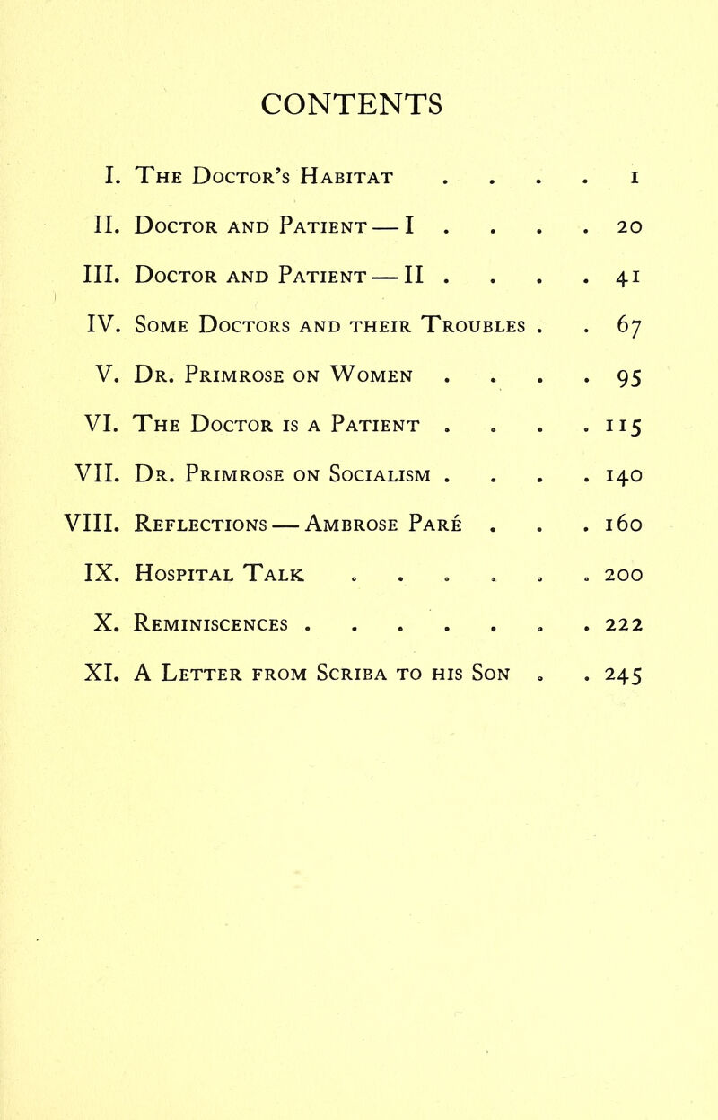 CONTENTS I. The Doctor’s Habitat . . . . i II. Doctor AND Patient — I .... 20 III. Doctor AND Patient — II . . . -41 ■| IV. Some Doctors and their Troubles . . 67 V. Dr. Primrose on Women .... 95 VI. The Doctor is a Patient . . . .115 VII. Dr. Primrose on Socialism .... 140 VIII. Reflections — Ambrose Pare . . .160 IX. Hospital Talk ...... 200 X. Reminiscences . 222 XI. A Letter from Scriba to his Son , .245