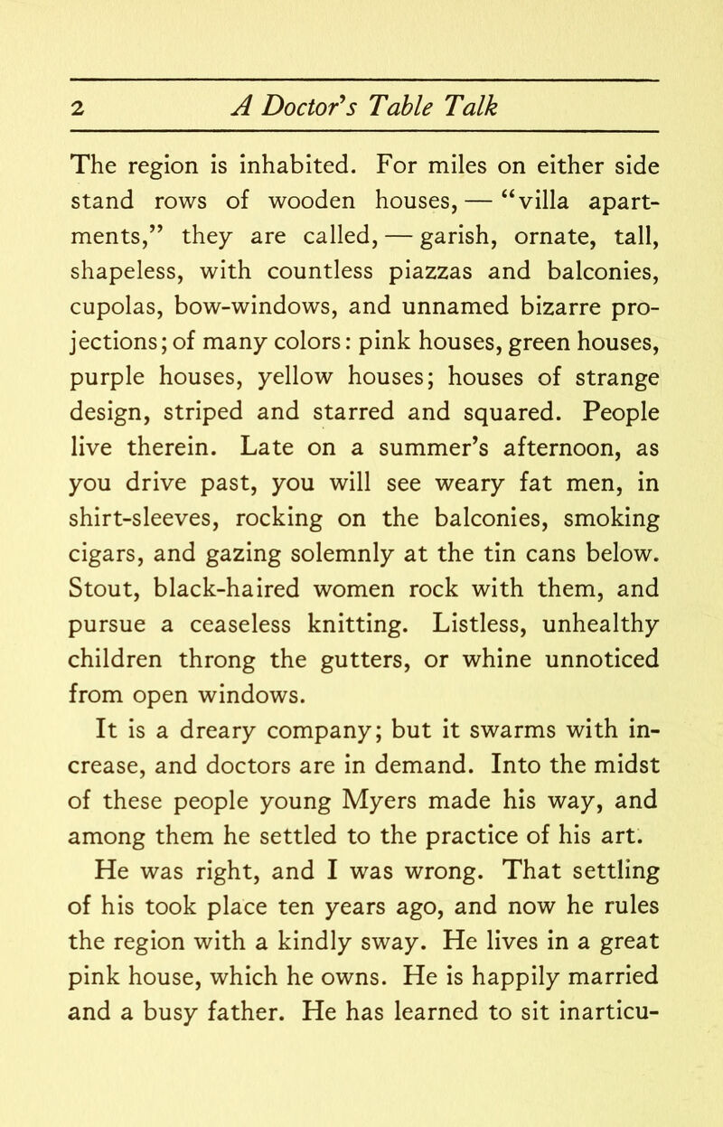 The region is inhabited. For miles on either side stand rows of wooden houses,— “villa apart- ments,’’ they are called, — garish, ornate, tall, shapeless, with countless piazzas and balconies, cupolas, bow-windows, and unnamed bizarre pro- jections; of many colors: pink houses, green houses, purple houses, yellow houses; houses of strange design, striped and starred and squared. People live therein. Late on a summer’s afternoon, as you drive past, you will see weary fat men, in shirt-sleeves, rocking on the balconies, smoking cigars, and gazing solemnly at the tin cans below. Stout, black-haired women rock with them, and pursue a ceaseless knitting. Listless, unhealthy children throng the gutters, or whine unnoticed from open windows. It is a dreary company; but it swarms with in- crease, and doctors are in demand. Into the midst of these people young Myers made his way, and among them he settled to the practice of his art. He was right, and I was wrong. That settling of his took place ten years ago, and now he rules the region with a kindly sway. He lives in a great pink house, which he owns. He is happily married and a busy father. He has learned to sit inarticu-