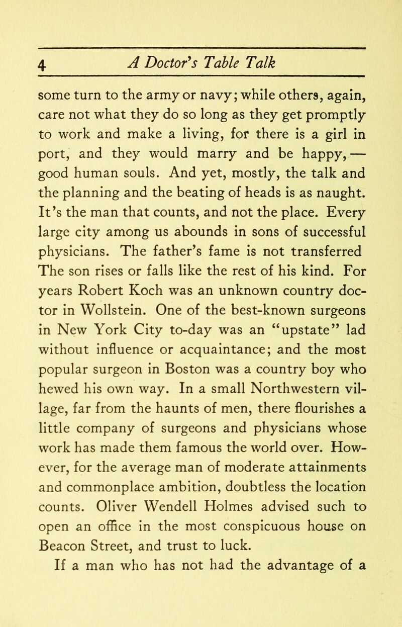 some turn to the army or navy; while others, again, care not what they do so long as they get promptly to work and make a living, for there is a girl in port, and they would marry and be happy, — good human souls. And yet, mostly, the talk and the planning and the beating of heads is as naught. It’s the man that counts, and not the place. Every large city among us abounds in sons of successful physicians. The father’s fame is not transferred The son rises or falls like the rest of his kind. For years Robert Koch was an unknown country doc- tor in Wollstein. One of the best-known surgeons in New York City to-day was an “upstate” lad without influence or acquaintance; and the most popular surgeon in Boston was a country boy who hewed his own way. In a small Northwestern vil- lage, far from the haunts of men, there flourishes a little company of surgeons and physicians whose work has made them famous the world over. How- ever, for the average man of moderate attainments and commonplace ambition, doubtless the location counts. Oliver Wendell Holmes advised such to open an office in the most conspicuous house on Beacon Street, and trust to luck. If a man who has not had the advantage of a
