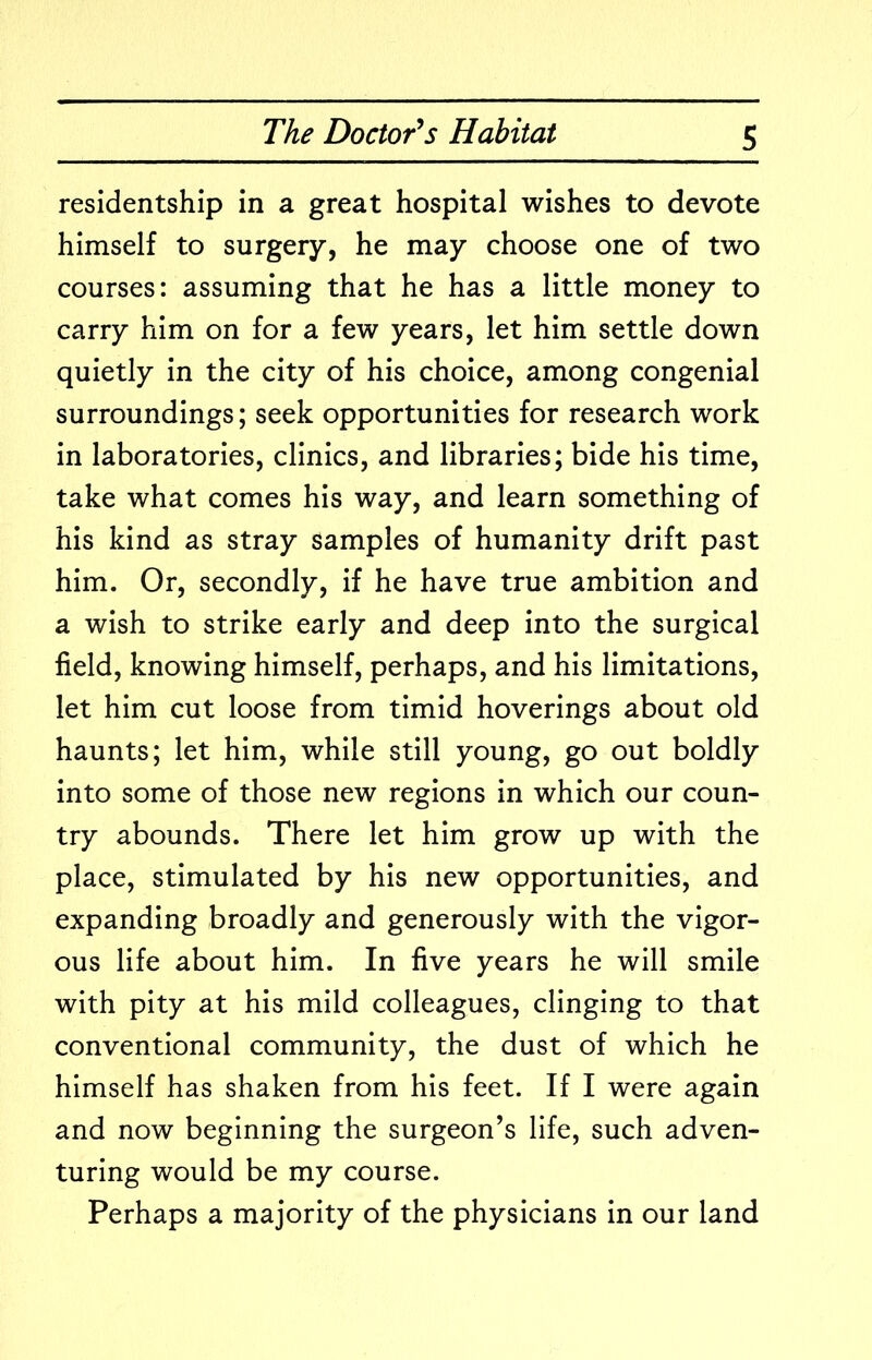 residentship in a great hospital wishes to devote himself to surgery, he may choose one of two courses: assuming that he has a little money to carry him on for a few years, let him settle down quietly in the city of his choice, among congenial surroundings; seek opportunities for research work in laboratories, clinics, and libraries; bide his time, take what comes his way, and learn something of his kind as stray samples of humanity drift past him. Or, secondly, if he have true ambition and a wish to strike early and deep into the surgical field, knowing himself, perhaps, and his limitations, let him cut loose from timid hoverings about old haunts; let him, while still young, go out boldly into some of those new regions in which our coun- try abounds. There let him grow up with the place, stimulated by his new opportunities, and expanding broadly and generously with the vigor- ous life about him. In five years he will smile with pity at his mild colleagues, clinging to that conventional community, the dust of which he himself has shaken from his feet. If I were again and now beginning the surgeon’s life, such adven- turing would be my course. Perhaps a majority of the physicians in our land
