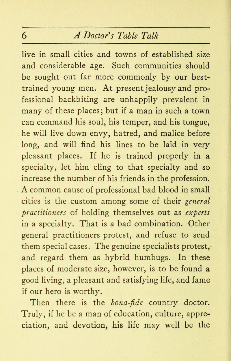live in small cities and towns of established size and considerable age. Such communities should be sought out far more commonly by our best- trained young men. At present jealousy and pro- fessional backbiting are unhappily prevalent in many of these places; but if a man in such a town can command his soul, his temper, and his tongue, he will live down envy, hatred, and malice before long, and will find his lines to be laid in very pleasant places. If he is trained properly in a specialty, let him cling to that specialty and so increase the number of his friends in the profession. A common cause of professional bad blood in small cities is the custom among some of their general practitioners of holding themselves out as experts in a specialty. That is a bad combination. Other general practitioners protest, and refuse to send them special cases. The genuine specialists protest, and regard them as hybrid humbugs. In these places of moderate size, however, is to be found a good living, a pleasant and satisfying life, and fame if our hero is worthy. Then there is the bona-fide country doctor. Truly, if he be a man of education, culture, appre- ciation, and devotion, his life may well be the