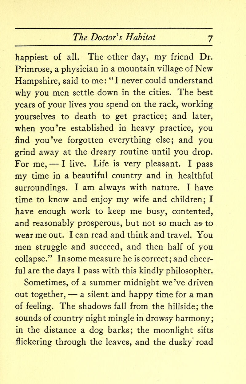 happiest of all. The other day, my friend Dr. Primrose, a physician in a mountain village of New Hampshire, said to me: never could understand why you men settle down in the cities. The best years of your lives you spend on the rack, working yourselves to death to get practice; and later, when you’re established in heavy practice, you find you’ve forgotten everything else; and you grind away at the dreary routine until you drop. For me, — I live. Life is very pleasant. I pass my time in a beautiful country and in healthful surroundings. I am always with nature. I have time to know and enjoy my wife and children; I have enough work to keep me busy, contented, and reasonably prosperous, but not so much as* to wear me out. I can read and think and travel. You men struggle and succeed, and then half of you collapse.” In some measure he is correct; and cheer- ful are the days I pass with this kindly philosopher. Sometimes, of a summer midnight we’ve driven out together, — a silent and happy time for a man of feeling. The shadows fall from the hillside; the sounds of country night mingle in drowsy harmony; in the distance a dog barks; the moonlight sifts flickering through the leaves, and the dusky’ road