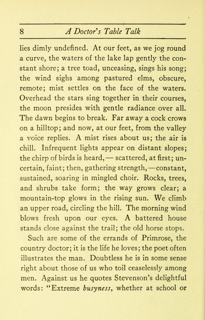 lies dimly undefined. At our feet, as we jog round a curve, the waters of the lake lap gently the con- stant shore; a tree toad, unceasing, sings his song; the wind sighs among pastured elms, obscure, remote; mist settles on the face of the waters. Overhead the stars sing together in their courses, the moon presides with gentle radiance over all. The dawn begins to break. Far away a cock crows on a hilltop; and now, at our feet, from the valley a voice replies. A mist rises about us; the air is chill. Infrequent lights appear on distant slopes; the chirp of birds is heard,— scattered, at first; un- certain, faint; then, gathering strength, — constant, sustained, soaring in mingled choir. Rocks, trees, and shrubs take form; the way grows clear; a mountain-top glows in the rising sun. We climb an upper road, circling the hill. The morning wind blows fresh upon our eyes. A battered house stands close against the trail; the old horse stops. Such are some of the errands of Primrose, the country doctor; it is the life he loves; the poet often illustrates the man. Doubtless he is in some sense right about those of us who toil ceaselessly among men. Against us he quotes Stevenson’s delightful words: “Extreme busyness, whether at school or