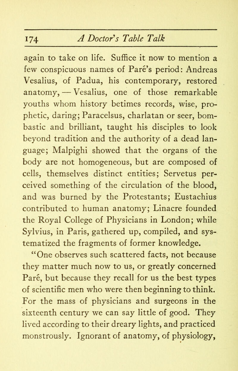 again to take on life. Suffice it now to mention a few conspicuous names of Fare’s period: Andreas Vesalius, of Padua, his contemporary, restored anatomy, — Vesalius, one of those remarkable youths whom history betimes records, wise, pro- phetic, daring; Paracelsus, charlatan or seer, bom- bastic and brilliant, taught his disciples to look beyond tradition and the authority of a dead lan- guage; Malpighi showed that the organs of the body are not homogeneous, but are composed of cells, themselves distinct entities; Servetus per- ceived something of the circulation of the blood, and was burned by the Protestants; Eustachius contributed to human anatomy; Linacre founded the Royal College of Physicians in London; while Sylvius, in Paris, gathered up, compiled, and sys- tematized the fragments of former knowledge. “One observes such scattered facts, not because they matter much now to us, or greatly concerned Pare, but because they recall for us the best types of scientific men who were then beginning to think. For the mass of physicians and surgeons in the sixteenth century we can say little of good. They lived according to their dreary lights, and practiced monstrously. Ignorant of anatomy, of physiology,