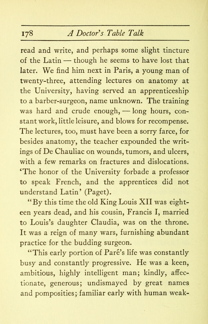 read and write, and perhaps some slight tincture of the Latin — though he seems to have lost that later. We find him next in Paris, a young man of twenty-three, attending lectures on anatomy at the University, having served an apprenticeship to a barber-surgeon, name unknown. The training was hard and crude enough, — long hours, con- stant work, little leisure, and blows for recompense. The lectures, too, must have been a sorry farce, for besides anatomy, the teacher expounded the writ- ings of De Chauliac on wounds, tumors, and ulcers, with a few remarks on fractures and dislocations. ‘The honor of the University forbade a professor to speak French, and the apprentices did not understand Latin’ (Paget). “By this time the old King Louis XII was eight- een years dead, and his cousin, Francis I, married to Louis’s daughter Claudia, was on the throne. It was a reign of many wars, furnishing abundant practice for the budding surgeon. “This early portion of Fare’s life was constantly busy and constantly progressive. He was a keen, ambitious, highly intelligent man; kindly, affec- tionate, generous; undismayed by great names and pomposities; familiar early with human weak-