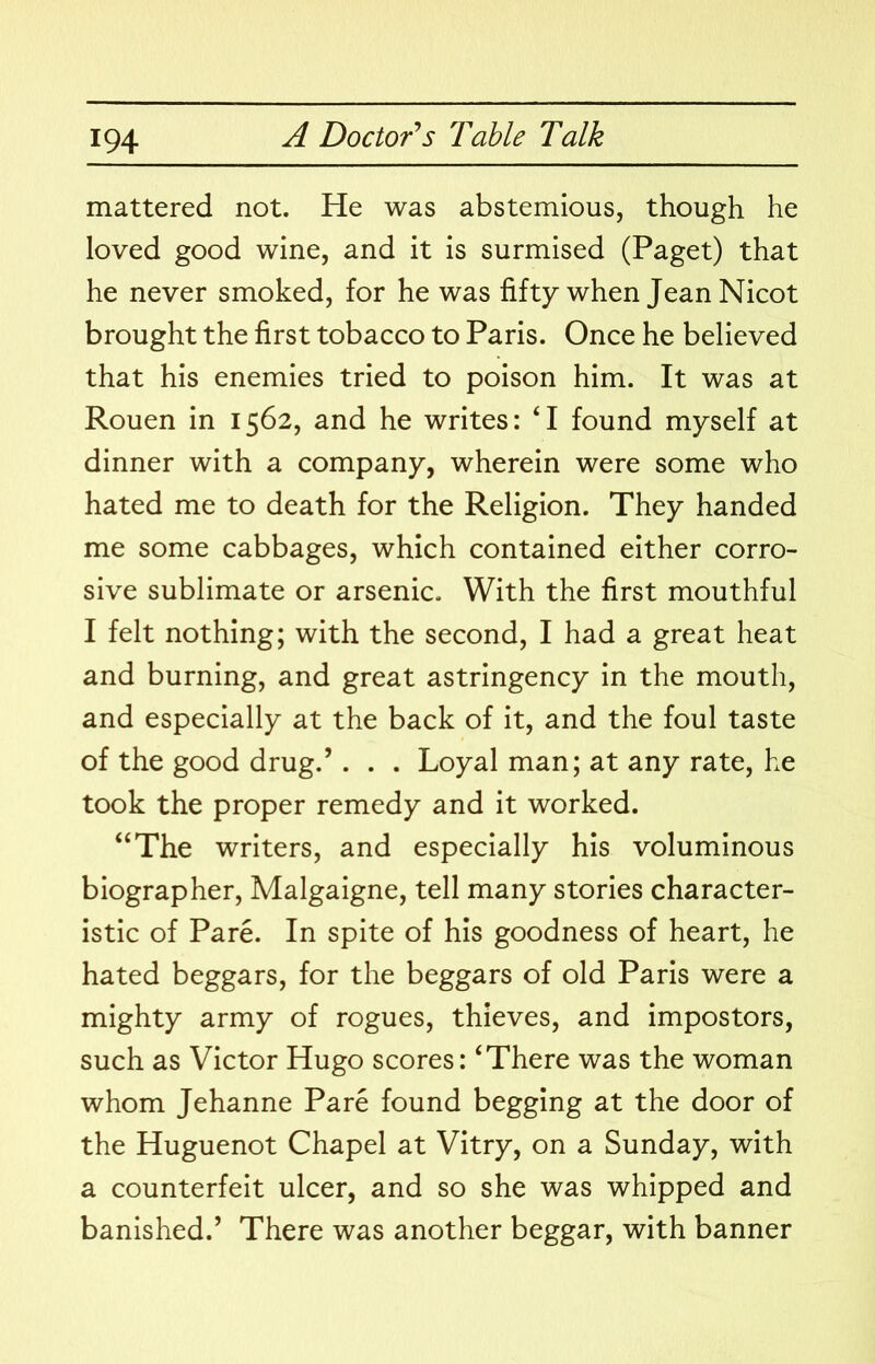 mattered not. He was abstemious, though he loved good wine, and it is surmised (Paget) that he never smoked, for he was fifty when Jean Nicot brought the first tobacco to Paris. Once he believed that his enemies tried to poison him. It was at Rouen in 1562, and he writes: ‘I found myself at dinner with a company, wherein were some who hated me to death for the Religion. They handed me some cabbages, which contained either corro- sive sublimate or arsenic. With the first mouthful I felt nothing; with the second, I had a great heat and burning, and great astringency in the mouth, and especially at the back of it, and the foul taste of the good drug.’ . . . Loyal man; at any rate, he took the proper remedy and it worked. “The writers, and especially his voluminous biographer, Malgaigne, tell many stories character- istic of Pare. In spite of his goodness of heart, he hated beggars, for the beggars of old Paris were a mighty army of rogues, thieves, and impostors, such as Victor Hugo scores: ‘There was the woman whom Jehanne Pare found begging at the door of the Huguenot Chapel at Vitry, on a Sunday, with a counterfeit ulcer, and so she was whipped and banished.’ There was another beggar, with banner