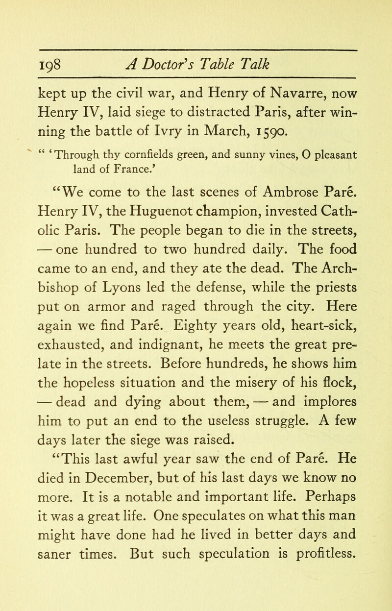 kept up the civil war, and Henry of Navarre, now Henry IV, laid siege to distracted Paris, after win- ning the battle of Ivry in March, 1590. “ ‘ Through thy cornfields green, and sunny vines, 0 pleasant land of France.’ “We come to the last scenes of Ambrose Pare. Henry IV, the Huguenot champion, invested Cath- olic Paris. The people began to die in the streets, — one hundred to two hundred daily. The food came to an end, and they ate the dead. The Arch- bishop of Lyons led the defense, while the priests put on armor and raged through the city. Here again we find Pare. Eighty years old, heart-sick, exhausted, and indignant, he meets the great pre- late in the streets. Before hundreds, he shows him the hopeless situation and the misery of his flock, — dead and dying about them., — and implores him to put an end to the useless struggle. A few days later the siege was raised. “This last awful year saw the end of Pare. He died in December, but of his last days we know no more. It is a notable and important life. Perhaps it was a great life. One speculates on what this man might have done had he lived in better days and saner times. But such speculation is profitless.