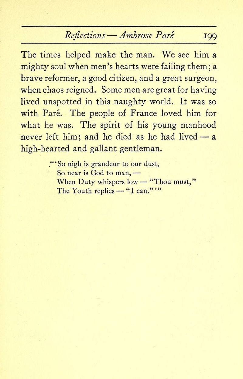 The times helped make the man. We see him a mighty soul when men’s hearts were failing them; a brave reformer, a good citizen, and a great surgeon, when chaos reigned. Some men are great for having lived unspotted in this naughty world. It was so with Pare. The people of France loved him for what he was. The spirit of his young manhood never left him; and he died as he had lived — a high-hearted and gallant gentleman. /“So nigh is grandeur to our dust, So near is God to man, — When Duty whispers low — “Thou must,” The Youth replies — “I can.”