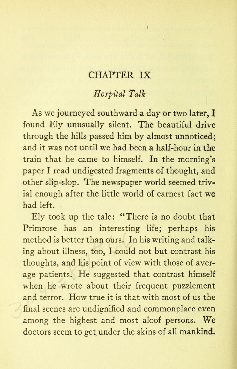 Hospital Talk As we journeyed southward a day or two later, I found Ely unusually silent. The beautiful drive through the hills passed him by almost unnoticed; and it was not until we had been a half-hour in the train that he came to himself. In the morning’s paper I read undigested fragments of thought, and other slip-slop. The newspaper world seemed triv- ial enough after the little world of earnest fact we had left. Ely took up the tale: “There is no doubt that Primrose has an interesting life; perhaps his method is better than ours. In his writing and talk- ing about illness, too, I could not but contrast his thoughts, and his point of view with those of aver- age patients. He suggested that contrast himself when he wrote about their frequent puzzlement and terror. How true it is that with most of us the final scenes are undignified and commonplace even among the highest and most aloof persons. We doctors seem to get under the skins of all mankind.