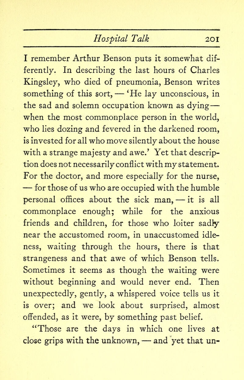 I remember Arthur Benson puts it somewhat dif- ferently. In describing the last hours of Charles Kingsley, who died of pneumonia, Benson writes something of this sort, — ‘He lay unconscious, in the sad and solemn occupation known as dying— when the most commonplace person in the world, who lies dozing and fevered in the darkened room, is invested for all who move silently about the house with a strange majesty and awe.’ Yet that descrip- tion does not necessarily conflict with my statement. For the doctor, and more especially for the nurse, — for those of us who are occupied with the humble personal offices about the sick man, — it is all commonplace enough; while for the anxious friends and children, for those who loiter sadly near the accustomed room, in unaccustomed idle- ness, waiting through the hours, there is that strangeness and that awe of which Benson tells. Sometimes it seems as though the waiting were without beginning and would never end. Then unexpectedly, gently, a whispered voice tells us it is over; and we look about surprised, almost offended, as it were, by something past belief. “Those are the days in which one lives at close grips with the unknown, — and yet that un-