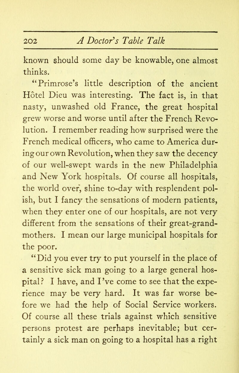 known should some day be knowable, one almost thinks. “Primrose’s little description of the ancient Hotel Dieu was interesting. The fact is, in that nasty, unwashed old France, the great hospital grew worse and worse until after the French Revo- lution. I remember reading how surprised were the French medical officers, who came to America dur- ing our own Revolution, when they saw the decency of our well-swept wards in the new Philadelphia and New York hospitals. Of course all hospitals, the world over, shine to-day with resplendent pol- ish, but I fancy the sensations of modern patients, when they enter one of our hospitals, are not very different from the sensations of their great-grand- mothers. I mean our large municipal hospitals for the poor. “Did you ever try to put yourself in the place of a sensitive sick man going to a large general hos- pital } I have, and I’ve come to see that the expe- rience may be very hard. It was far worse be- fore we had the help of Social Service workers. Of course all these trials against which sensitive persons protest are perhaps inevitable; but cer- tainly a sick man on going tb a hospital has a right