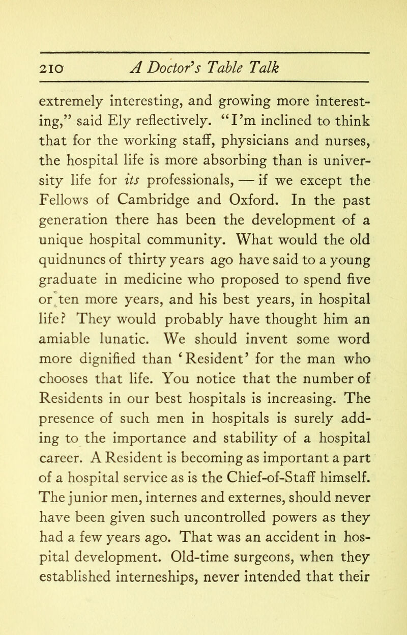 extremely interesting, and growing more interest- ing,” said Ely reflectively. ‘‘ I’m inclined to think that for the working staff, physicians and nurses, the hospital life is more absorbing than is univer- sity life for its professionals, — if we except the Fellows of Cambridge and Oxford. In the past generation there has been the development of a unique hospital community. What would the old quidnuncs of thirty years ago have said to a young graduate in medicine who proposed to spend five or^ten more years, and his best years, in hospital life? They would probably have thought him an amiable lunatic. We should invent some word more dignified than ‘Resident’ for the man who chooses that life. You notice that the number of Residents in our best hospitals is increasing. The presence of such men in hospitals is surely add- ing to the importance and stability of a hospital career. A Resident is becoming as important a part of a hospital service as is the Chief-of-Staff himself. The junior men, internes and externes, should never have been given such uncontrolled powers as they had a few years ago. That was an accident in hos- pital development. Old-time surgeons, when they established interneships, never intended that their