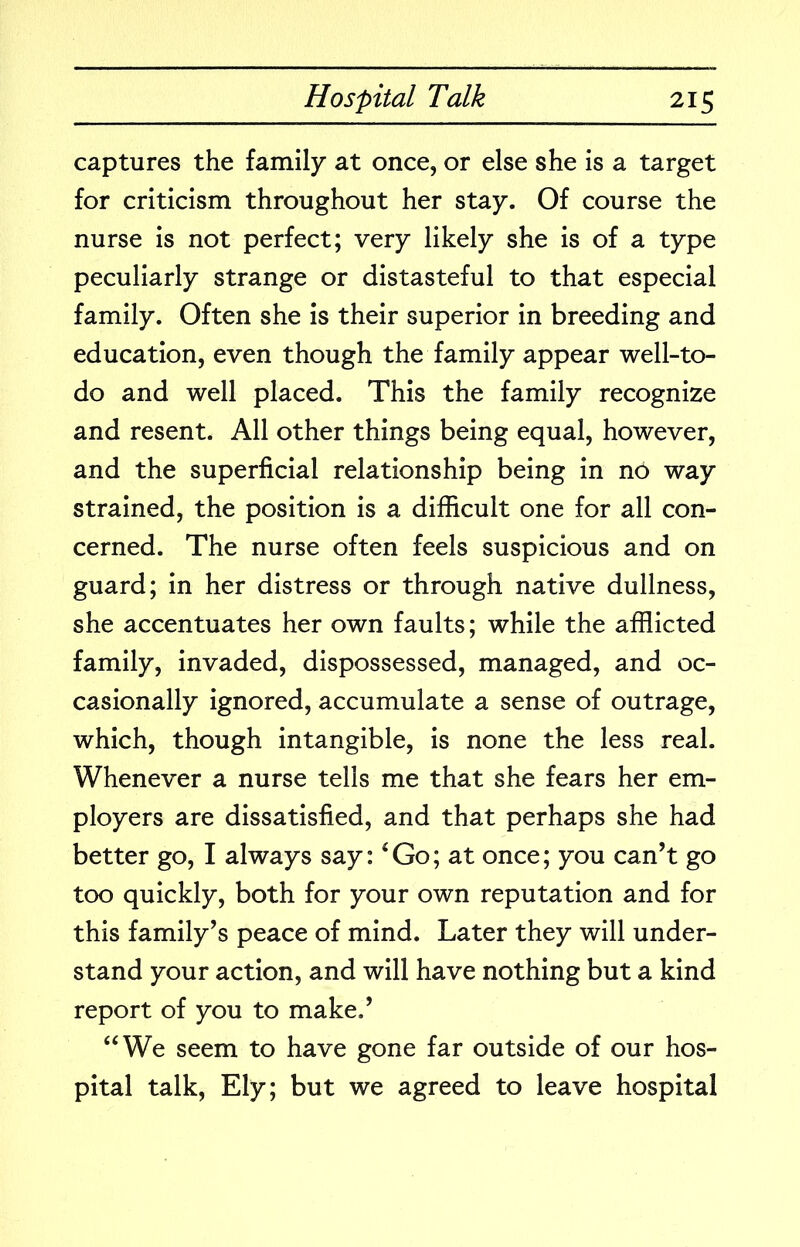 captures the family at once, or else she is a target for criticism throughout her stay. Of course the nurse is not perfect; very likely she is of a type peculiarly strange or distasteful to that especial family. Often she is their superior in breeding and education, even though the family appear well-to- do and well placed. This the family recognize and resent. All other things being equal, however, and the superficial relationship being in no way strained, the position is a difficult one for all con- cerned. The nurse often feels suspicious and on guard; in her distress or through native dullness, she accentuates her own faults; while the afflicted family, invaded, dispossessed, managed, and oc- casionally ignored, accumulate a sense of outrage, which, though intangible, is none the less real. Whenever a nurse tells me that she fears her em- ployers are dissatisfied, and that perhaps she had better go, I always say: ^Go; at once; you can’t go too quickly, both for your own reputation and for this family’s peace of mind. Later they will under- stand your action, and will have nothing but a kind report of you to make.’ “We seem to have gone far outside of our hos- pital talk, Ely; but we agreed to leave hospital
