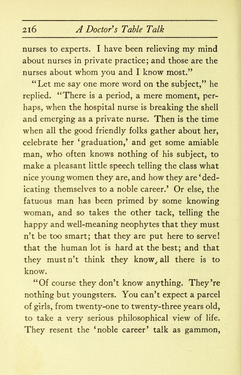 nurses to experts. I have been relieving my mind about nurses in private practice; and those are the nurses about whom you and I know most.’’ ‘‘Let me say one more word on the subject,” he replied. “There is a period, a mere moment, per- haps, when the hospital nurse is breaking the shell and emerging as a private nurse. Then is the time when all the good friendly folks gather about her, celebrate her ‘graduation,’ and get some amiable man, who often knows nothing of his subject, to make a pleasant little speech telling the class what nice young women they are, and how they are ‘ded- icating themselves to a noble career.’ Or else, the fatuous man has been primed by some knowing woman, and so takes the other tack, telling the happy and well-meaning neophytes that they must n’t be too smart; that they are put here to serve! that the human lot is hard at the best; and that they must n’t think they know^ all there is to know. “Of course they don’t know anything. They’re nothing but youngsters. You can’t expect a parcel of girls, from twenty-one to twenty-three years old, to take a very serious philosophical view of life. They resent the ‘noble career’ talk as gammon.