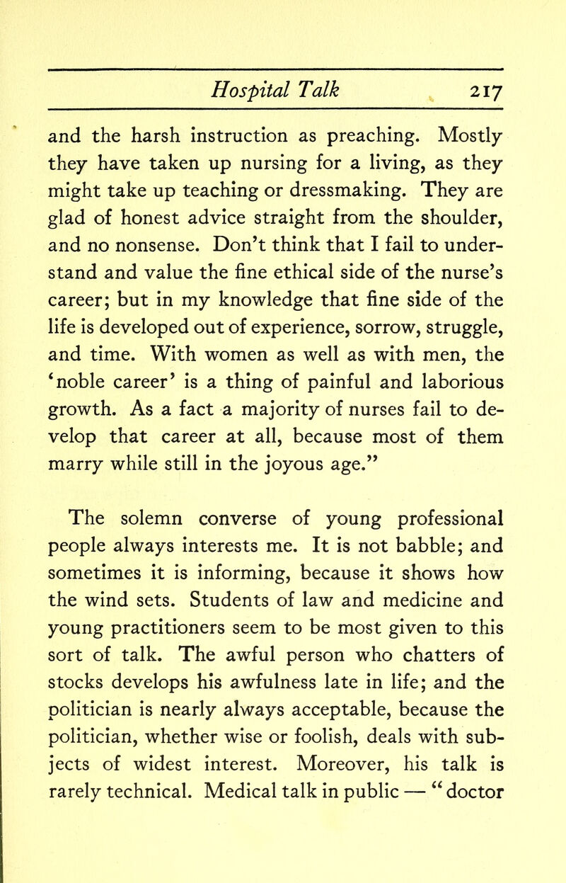 and the harsh instruction as preaching. Mostly they have taken up nursing for a living, as they might take up teaching or dressmaking. They are glad of honest advice straight from the shoulder, and no nonsense. Don’t think that I fail to under- stand and value the fine ethical side of the nurse’s career; but in my knowledge that fine side of the life is developed out of experience, sorrow, struggle, and time. With women as well as with men, the ‘noble career’ is a thing of painful and laborious growth. As a fact a majority of nurses fail to de- velop that career at all, because most of them marry while still in the joyous age.” The solemn converse of young professional people always interests me. It is not babble; and sometimes it is informing, because it shows how the wind sets. Students of law and medicine and young practitioners seem to be most given to this sort of talk. The awful person who chatters of stocks develops his awfulness late in life; and the politician is nearly always acceptable, because the politician, whether wise or foolish, deals with sub- jects of widest interest. Moreover, his talk is rarely technical. Medical talk in public — “ doctor