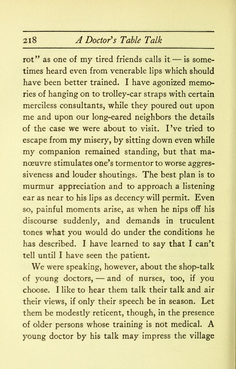 rot” as one of my tired friends calls it — is some- times heard even from venerable lips which should have been better trained. I have agonized memo- ries of hanging on to trolley-car straps with certain merciless consultants, while they poured out upon me and upon our long-eared neighbors the details of the case we were about to visit. I’ve tried to escape from my misery, by sitting down even while my companion remained standing, but that ma- noeuvre stimulates one’s tormentor to worse aggres- siveness and louder shoutings. The best plan is to murmur appreciation and to approach a listening ear as near to his lips as decency will permit. Even so, painful moments arise, as when he nips off his discourse suddenly, and demands in truculent tones what you would do under the conditions he has described. I have learned to say that I can’t tell until I have seen the patient. We were speaking, however, about the shop-talk of young doctors, — and of nurses, too, if you choose. I like to hear them talk their talk and air their views, if only their speech be in season. Let them be modestly reticent, though, in the presence of older persons whose training is not medical. A young doctor by his talk may impress the village