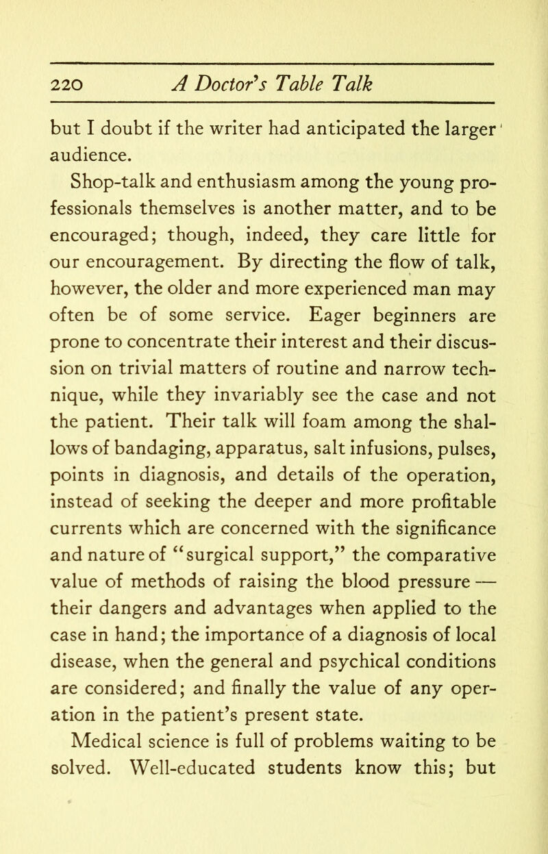 but I doubt if the writer had anticipated the larger' audience. Shop-talk and enthusiasm among the young pro- fessionals themselves is another matter, and to be encouraged; though, indeed, they care little for our encouragement. By directing the flow of talk, however, the older and more experienced man may often be of some service. Eager beginners are prone to concentrate their interest and their discus- sion on trivial matters of routine and narrow tech- nique, while they invariably see the case and not the patient. Their talk will foam among the shal- lows of bandaging, apparatus, salt infusions, pulses, points in diagnosis, and details of the operation, instead of seeking the deeper and more profitable currents which are concerned with the significance and nature of “surgical support,” the comparative value of methods of raising the blood pressure — their dangers and advantages when applied to the case in hand; the importance of a diagnosis of local disease, when the general and psychical conditions are considered; and finally the value of any oper- ation in the patient’s present state. Medical science is full of problems waiting to be solved. Well-educated students know this; but