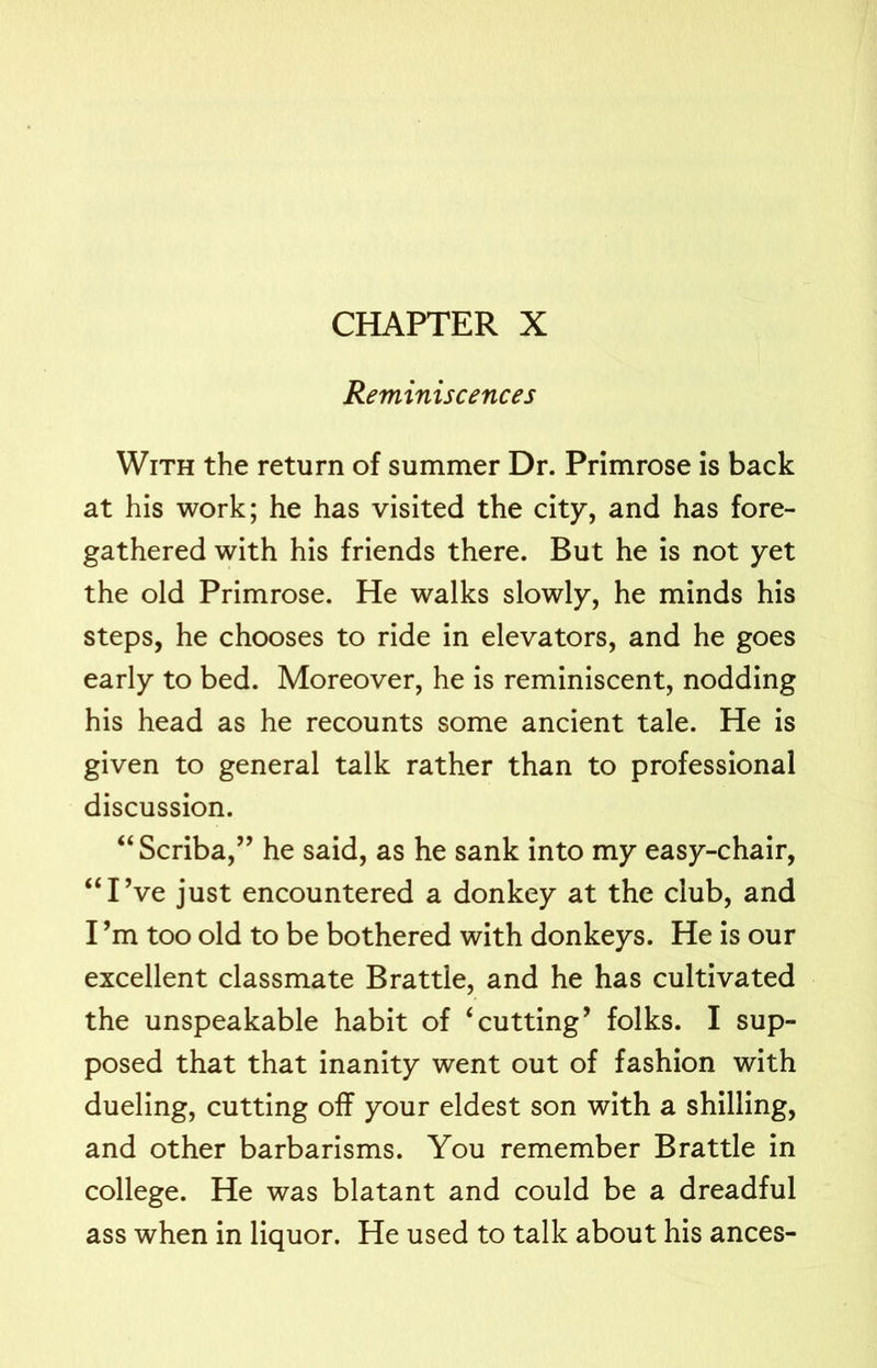 CHAPTER X Reminiscences With the return of summer Dr. Primrose is back at his work; he has visited the city, and has fore- gathered with his friends there. But he is not yet the old Primrose. He walks slowly, he minds his steps, he chooses to ride in elevators, and he goes early to bed. Moreover, he is reminiscent, nodding his head as he recounts some ancient tale. He is given to general talk rather than to professional discussion. “ Scriba,” he said, as he sank into my easy-chair, “IVe just encountered a donkey at the club, and I’m too old to be bothered with donkeys. He is our excellent classmate Brattle, and he has cultivated the unspeakable habit of ‘cutting’ folks. I sup- posed that that inanity went out of fashion with dueling, cutting off your eldest son with a shilling, and other barbarisms. You remember Brattle in college. He was blatant and could be a dreadful ass when in liquor. He used to talk about his ances-