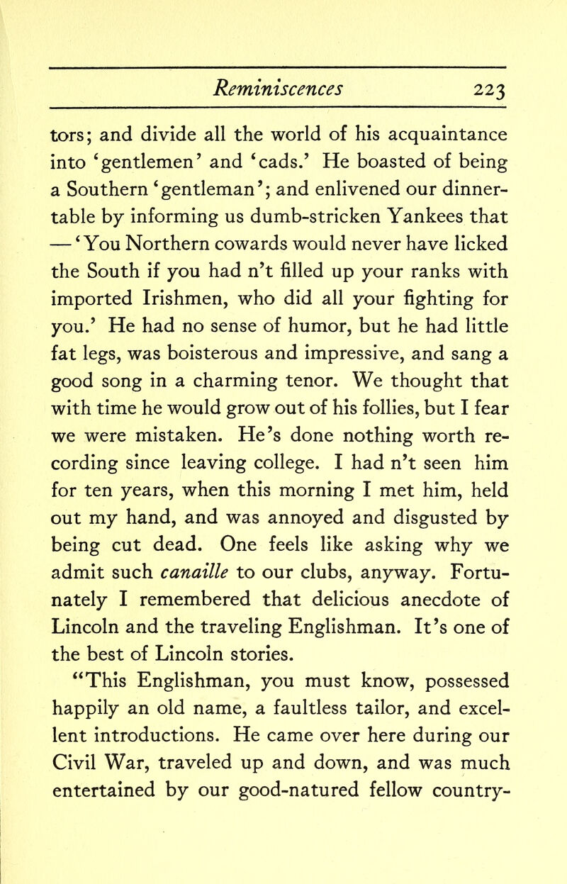 tors; and divide all the world of his acquaintance into ‘gentlemen’ and ‘cads.’ He boasted of being a Southern ‘gentleman’; and enlivened our dinner- table by informing us dumb-stricken Yankees that — ‘You Northern cowards would never have licked the South if you had n’t filled up your ranks with imported Irishmen, who did all your fighting for you.’ He had no sense of humor, but he had little fat legs, was boisterous and impressive, and sang a good song in a charming tenor. We thought that with time he would grow out of his follies, but I fear we were mistaken. He’s done nothing worth re- cording since leaving college. I had n’t seen him for ten years, when this morning I met him, held out my hand, and was annoyed and disgusted by being cut dead. One feels like asking why we admit such canaille to our clubs, anyway. Fortu- nately I remembered that delicious anecdote of Lincoln and the traveling Englishman. It’s one of the best of Lincoln stories. “This Englishman, you must know, possessed happily an old name, a faultless tailor, and excel- lent introductions. He came over here during our Civil War, traveled up and down, and was much entertained by our good-natured fellow country-