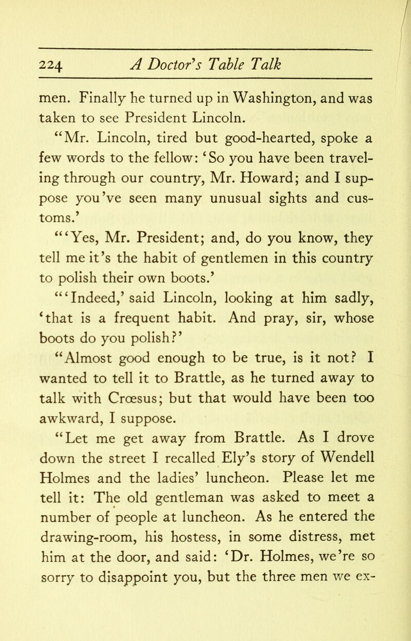 men. Finally he turned up in Washington, and was taken to see President Lincoln. ‘‘Mr. Lincoln, tired but good-hearted, spoke a few words to the fellow: ‘ So you have been travel- ing through our country, Mr. Howard; and I sup- pose you’ve seen many unusual sights and cus- toms.’ “‘Yes, Mr. President; and, do you know, they tell me it’s the habit of gentlemen in this country to polish their own boots.’ “‘Indeed,’said Lincoln, looking at him sadly, ‘that is a frequent habit. And pray, sir, whose boots do you polish.^’ “Almost good enough to be true, is it not.^ I wanted to tell it to Brattle, as he turned away to talk with Croesus; but that would have been too awkward, I suppose. “Let me get away from Brattle. As I drove down the street I recalled Ely’s story of Wendell Holmes and the ladies’ luncheon. Please let me tell it: The old gentleman was asked to meet a number of people at luncheon. As he entered the drawing-room, his hostess, in some distress, met him at the door, and said: ‘Dr. Holmes, we’re so sorry to disappoint you, but the three men v/e ex-