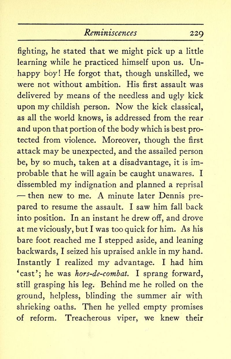 fighting, he stated that we might pick up a little learning while he practiced himself upon us. Un- happy boy! He forgot that, though unskilled, we were not without ambition. His first assault was delivered by means of the needless and ugly kick upon my childish person. Now the kick classical, as all the world knows, is addressed from the rear and upon that portion of the body which is best pro- tected from violence. Moreover, though the first attack may be unexpected, and the assailed person be, by so much, taken at a disadvantage, it is im- probable that he will again be caught unawares. I dissembled my indignation and planned a reprisal ‘— then new to me. A minute later Dennis pre- pared to resume the assault. I saw him fall back into position. In an instant he drew oflF, and drove at me viciously, but I was too quick for him. As his bare foot reached me I stepped aside, and leaning backwards, I seized his upraised ankle in my hand. Instantly I realized my advantage. I had him ‘cast’; he was hors-de-combat, I sprang forward, still grasping his leg. Behind me he rolled on the ground, helpless, blinding the summer air with shrieking oaths. Then he yelled empty promises of reform. Treacherous viper, we knew their
