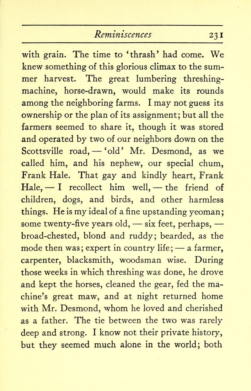 with grain. The time to ‘thrash’ had come. We knew something of this glorious climax to the sum- mer harvest. The great lumbering threshing- machine, horse-drawn, would make its rounds among the neighboring farms. I may not guess its ownership or the plan of its assignment; but all the farmers seemed to share it, though it was stored and operated by two of our neighbors down on the Scottsville road, — ‘old’ Mr. Desmond, as we called him, and his nephew, our special chum, Frank Hale. That gay and kindly heart, Frank Hale, — I recollect him well, — the friend of children, dogs, and birds, and other harmless things. He is my ideal of a fine upstanding yeoman; some twenty-five years old, — six feet, perhaps, — broad-chested, blond and ruddy; bearded, as the mode then was; expert in country life; — a farmer, carpenter, blacksmith, woodsman wise. During those weeks in which threshing was done, he drove and kept the horses, cleaned the gear, fed the ma- chine’s great maw, and at night returned home with Mr. Desmond, whom he loved and cherished as a father. The tie between the two was rarely deep and strong. I know not their private history, but they seemed much alone in the world; both