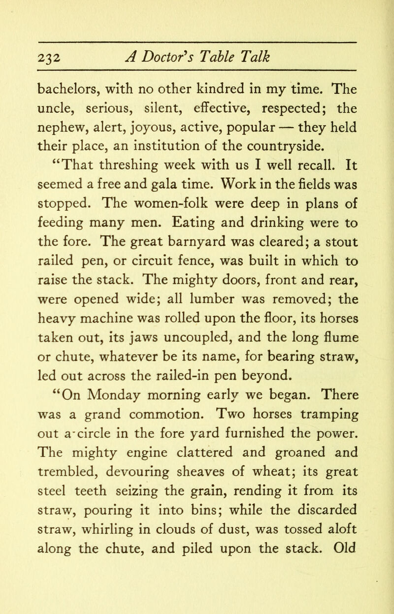 bachelors, with no other kindred in my time. The uncle, serious, silent, effective, respected; the nephew, alert, joyous, active, popular — they held their place, an institution of the countryside. “That threshing week with us I well recall. It seemed a free and gala time. Work in the fields was stopped. The women-folk were deep in plans of feeding many men. Eating and drinking were to the fore. The great barnyard was cleared; a stout railed pen, or circuit fence, was built in which to raise the stack. The mighty doors, front and rear, were opened wide; all lumber was removed; the heavy machine was rolled upon the floor, its horses taken out. Its jaws uncoupled, and the long flume or chute, whatever be its name, for bearing straw, led out across the railed-in pen beyond. “On Monday morning early we began. There was a grand commotion. Two horses tramping out a*circle in the fore yard furnished the pov/er. The mighty engine clattered and groaned and trembled, devouring sheaves of wheat; its great steel teeth seizing the grain, rending it from its straw, pouring It Into bins; while the discarded straw, whirling in clouds of dust, was tossed aloft along the chute, and piled upon the stack. Old