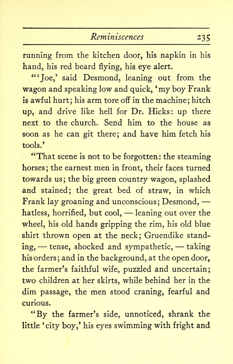 running from the kitchen door, his napkin in his hand, his red beard flying, his eye alert. ‘“Joe,’ said Desmond, leaning out from the wagon and speaking low and quick, ‘my boy Frank is awful hurt; his arm tore off in the machine; hitch up, and drive like hell for Dr. Hicks: up there next to the church. Send him to the house as soon as he can git there; and have him fetch his tools.’ “That scene is not to be forgotten: the steaming horses; the earnest men in front, their faces turned towards us; the big green country wagon, splashed and stained; the great bed of straw, in which Frank lay groaning and unconscious; Desmond, — hatless, horrified, but cool, — leaning out over the wheel, his old hands gripping the rim, his old blue shirt thrown open at the neck; Gruendike stand- ing, — tense, shocked and sympathetic, — taking his orders; and in the background, at the open door, the farmer’s faithful wife, puzzled and uncertain; two children at her skirts, while behind her in the dim passage, the men stood craning, fearful and curious. “By the farmer’s side, unnoticed, shrank the little ‘city boy,’ his eyes swimming with fright and