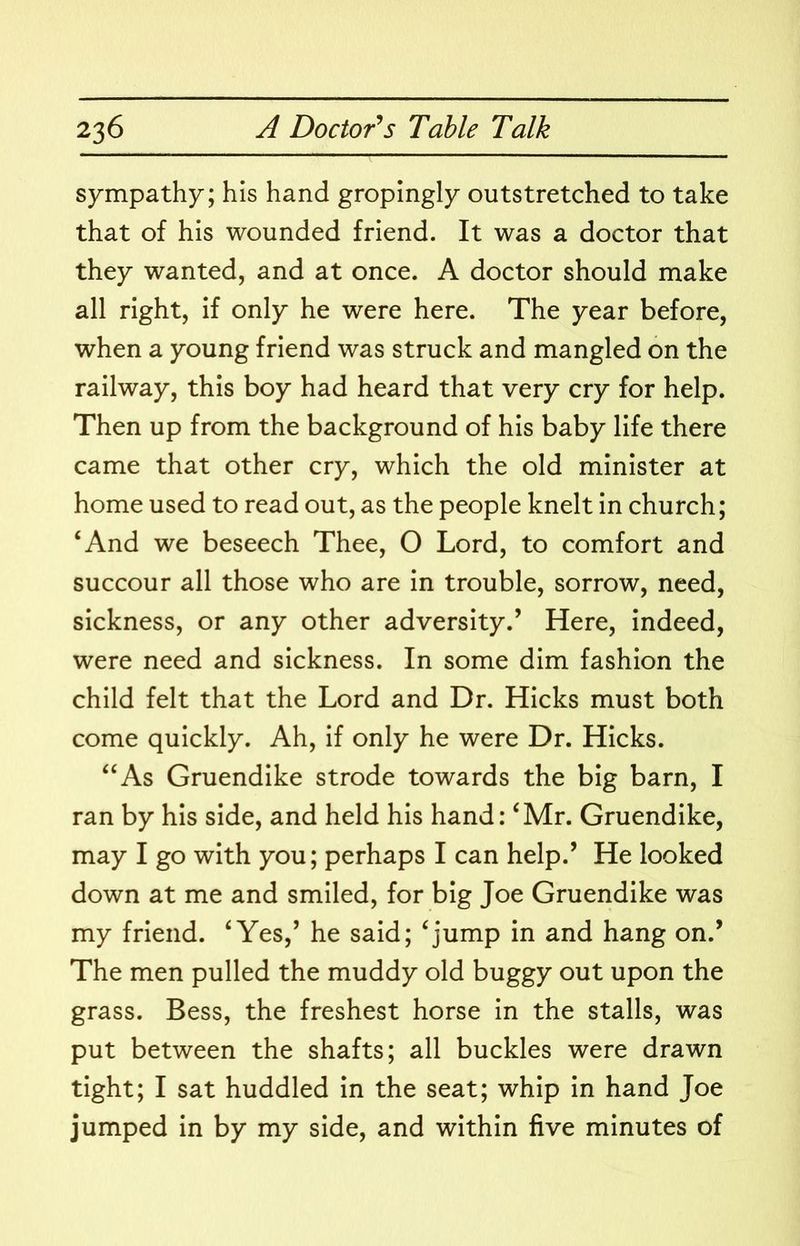 sympathy; his hand gropingly outstretched to take that of his wounded friend. It was a doctor that they wanted, and at once. A doctor should make all right, if only he were here. The year before, when a young friend was struck and mangled on the railway, this boy had heard that very cry for help. Then up from the background of his baby life there came that other cry, which the old minister at home used to read out, as the people knelt in church; ‘And we beseech Thee, O Lord, to comfort and succour all those who are in trouble, sorrow, need, sickness, or any other adversity.’ Here, indeed, were need and sickness. In some dim fashion the child felt that the Lord and Dr. Hicks must both come quickly. Ah, if only he were Dr. Hicks. “As Gruendike strode towards the big barn, I ran by his side, and held his hand: ‘Mr. Gruendike, may I go with you; perhaps I can help.’ He looked down at me and smiled, for big Joe Gruendike was my friend. ‘Yes,’ he said; ‘jump in and hang on.’ The men pulled the muddy old buggy out upon the grass. Bess, the freshest horse in the stalls, was put between the shafts; all buckles were drawn tight; I sat huddled in the seat; whip in hand Joe jumped in by my side, and within five minutes of