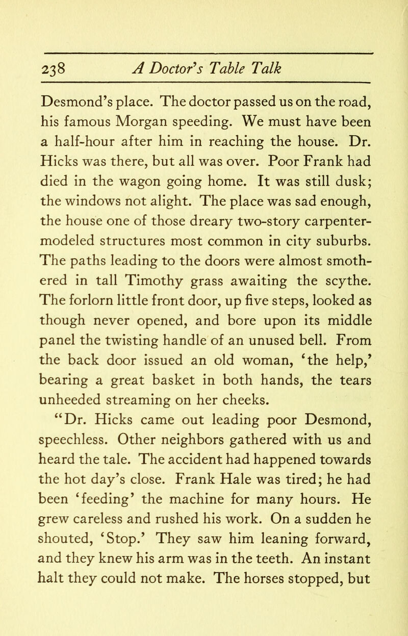Desmond’s place. The doctor passed us on the road, his famous Morgan speeding. We must have been a half-hour after him in reaching the house. Dr. Hicks was there, but all was over. Poor Frank had died in the wagon going home. It was still dusk; the windows not alight. The place was sad enough, the house one of those dreary two-story carpenter- modeled structures most common in city suburbs. The paths leading to the doors were almost smoth- ered in tall Timothy grass awaiting the scythe. The forlorn little front door, up five steps, looked as though never opened, and bore upon its middle panel the twisting handle of an unused bell. From the back door issued an old woman, ‘the help,’ bearing a great basket in both hands, the tears unheeded streaming on her cheeks. “Dr. Hicks came out leading poor Desmond, speechless. Other neighbors gathered with us and heard the tale. The accident had happened towards the hot day’s close. Frank Hale was tired; he had been ‘feeding’ the machine for many hours. He grew careless and rushed his work. On a sudden he shouted, ‘Stop.’ They saw him leaning forward, and they knew his arm was in the teeth. An instant halt they could not make. The horses stopped, but