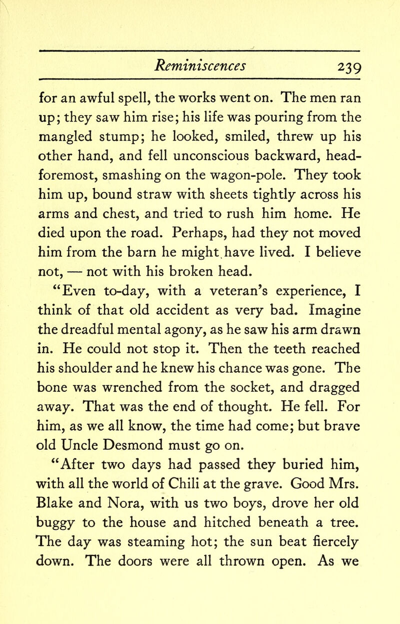 for an awful spell, the works went on. The men ran up; they saw him rise; his life was pouring from the mangled stump; he looked, smiled, threw up his other hand, and fell unconscious backward, head- foremost, smashing on the wagon-pole. They took him up, bound straw with sheets tightly across his arms and chest, and tried to rush him home. He died upon the road. Perhaps, had they not moved him from the barn he might, have lived. I believe not, — not with his broken head. “Even to-day, with a veteran’s experience, I think of that old accident as very bad. Imagine the dreadful mental agony, as he saw his arm drawn in. He could not stop it. Then the teeth reached his shoulder and he knew his chance was gone. The bone was wrenched from the socket, and dragged away. That was the end of thought. He fell. For him, as we all know, the time had come; but brave old Uncle Desmond must go on. “After two days had passed they buried him, with all the world of Chili at the grave. Good Mrs. Blake and Nora, with us two boys, drove her old buggy to the house and hitched beneath a tree. The day was steaming hot; the sun beat fiercely down. The doors were all thrown open. As we