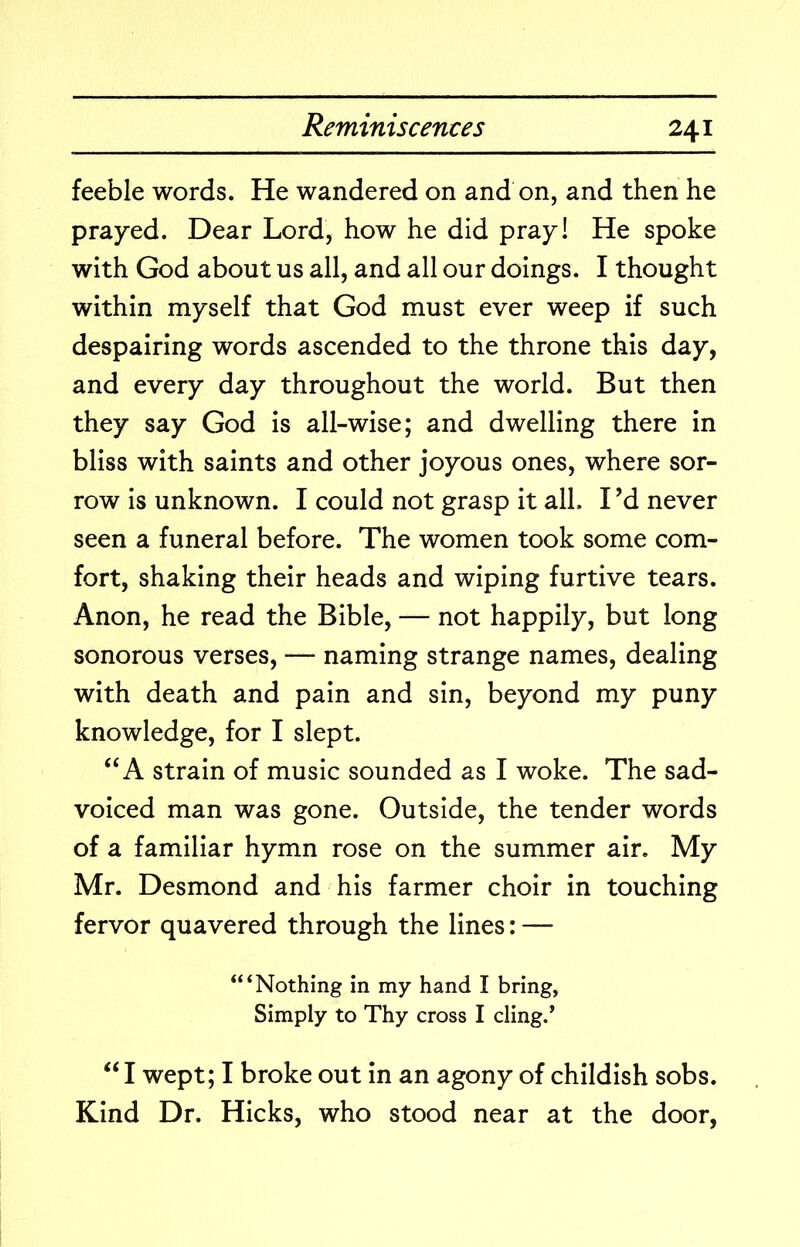 feeble words. He wandered on and on, and then he prayed. Dear Lord, how he did pray! He spoke with God about us all, and all our doings. I thought within myself that God must ever weep if such despairing words ascended to the throne this day, and every day throughout the world. But then they say God is all-wise; and dwelling there in bliss with saints and other joyous ones, where sor- row is unknown. I could not grasp it all. I’d never seen a funeral before. The women took some com- fort, shaking their heads and wiping furtive tears. Anon, he read the Bible, — not happily, but long sonorous verses, — naming strange names, dealing with death and pain and sin, beyond my puny knowledge, for I slept. ‘‘A strain of music sounded as I woke. The sad- voiced man was gone. Outside, the tender words of a familiar hymn rose on the summer air. My Mr. Desmond and his farmer choir in touching fervor quavered through the lines: ~ ‘“Nothing in my hand I bring, Simply to Thy cross I cling.’ ‘‘ I wept; I broke out in an agony of childish sobs. Kind Dr. Hicks, who stood near at the door.