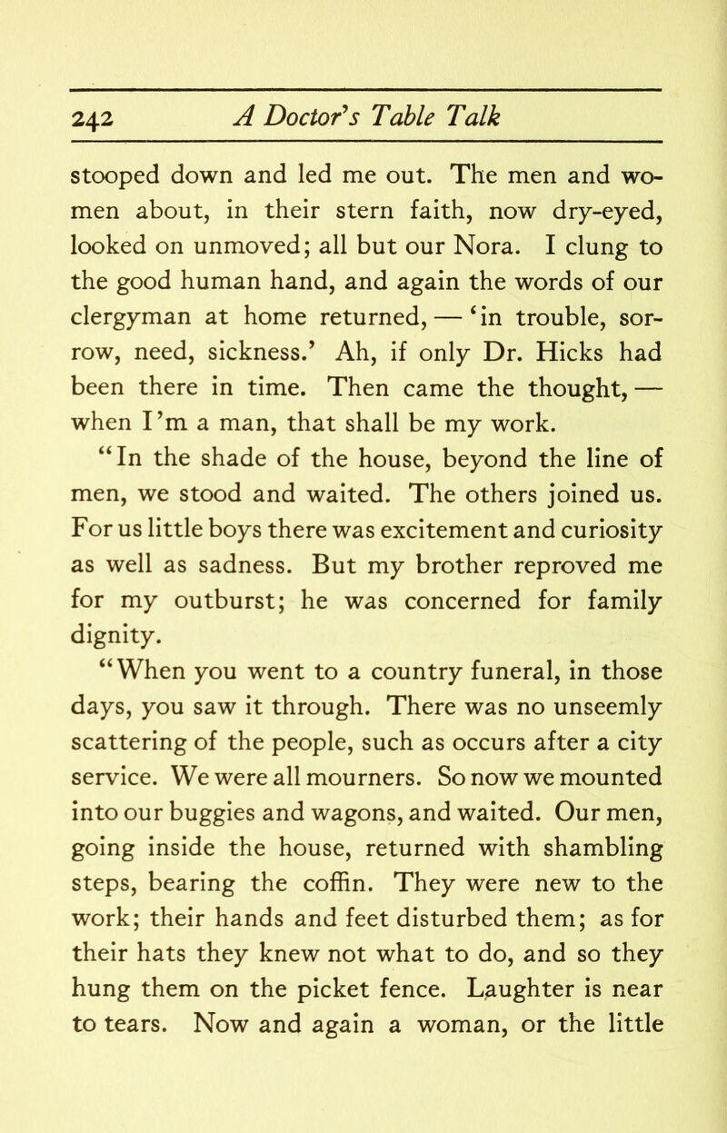stooped down and led me out. The men and wo- men about, in their stern faith, now dry-eyed, looked on unmoved; all but our Nora. I clung to the good human hand, and again the words of our clergyman at home returned, — ‘in trouble, sor- row, need, sickness.’ Ah, if only Dr. Hicks had been there in time. Then came the thought, — when I’m a man, that shall be my work. “In the shade of the house, beyond the line of men, we stood and waited. The others joined us. For us little boys there was excitement and curiosity as well as sadness. But my brother reproved me for my outburst; he was concerned for family dignity. “When you went to a country funeral, in those days, you saw it through. There was no unseemly scattering of the people, such as occurs after a city service. We were all mourners. So now we mounted into our buggies and wagons, and waited. Our men, going inside the house, returned with shambling steps, bearing the coffin. They were new to the work; their hands and feet disturbed them; as for their hats they knew not what to do, and so they hung them on the picket fence. Laughter is near to tears. Now and again a woman, or the little