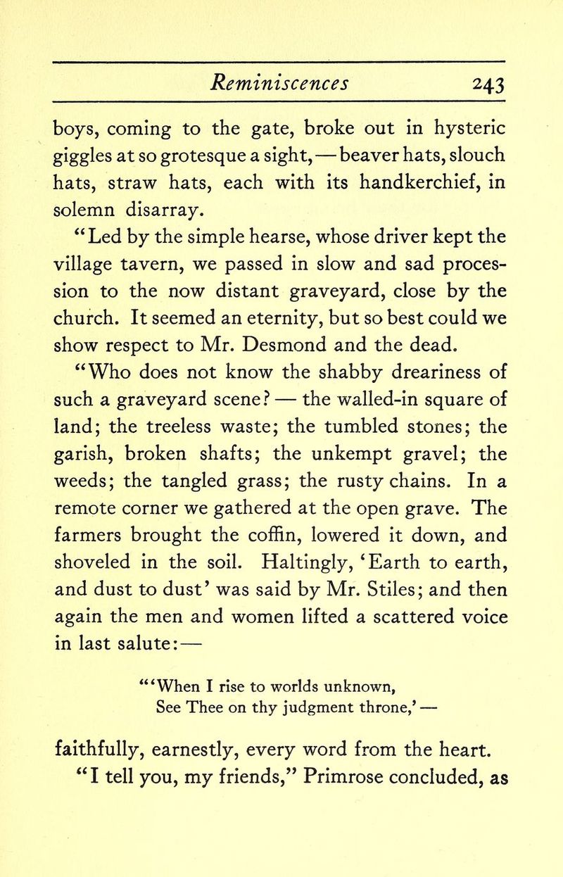 boys, coming to the gate, broke out in hysteric giggles at so grotesque a sight, — beaver hats, slouch hats, straw hats, each with its handkerchief, in solemn disarray. “Led by the simple hearse, whose driver kept the village tavern, we passed in slow and sad proces- sion to the now distant graveyard, close by the church. It seemed an eternity, but so best could we show respect to Mr. Desmond and the dead. “Who does not know the shabby dreariness of such a graveyard scene t — the walled-in square of land; the treeless waste; the tumbled stones; the garish, broken shafts; the unkempt gravel; the weeds; the tangled grass; the rusty chains. In a remote corner we gathered at the open grave. The farmers brought the coffin, lowered it down, and shoveled in the soil. Haltingly, ‘Earth to earth, and dust to dust’ was said by Mr. Stiles; and then again the men and women lifted a scattered voice in last salute: — “‘When I rise to worlds unknown, See Thee on thy judgment throne,* — faithfully, earnestly, every word from the heart. “I tell you, my friends,” Primrose concluded, as