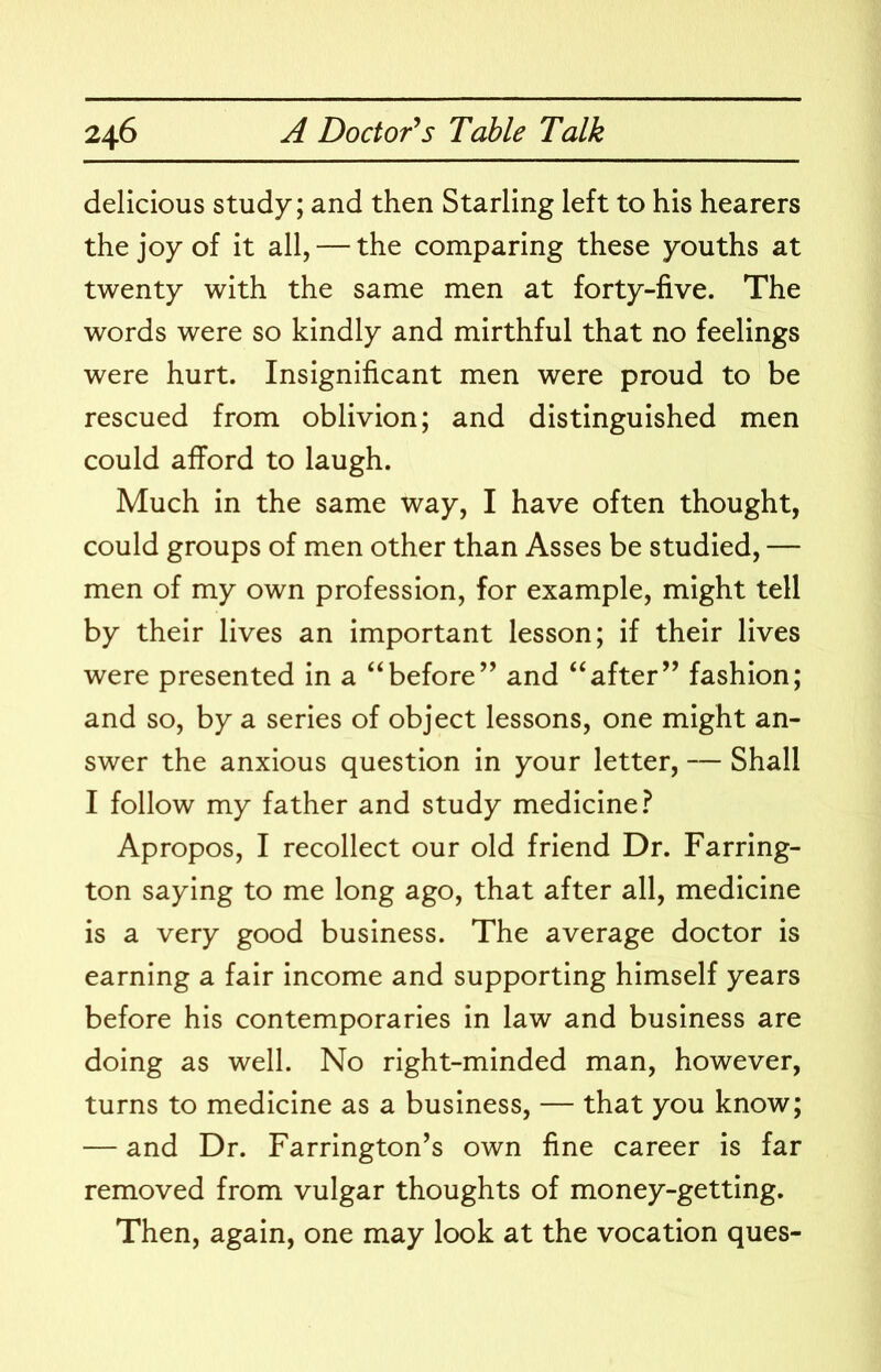 delicious study; and then Starling left to his hearers the joy of it all, — the comparing these youths at twenty with the same men at forty-five. The words were so kindly and mirthful that no feelings were hurt. Insignificant men were proud to be rescued from oblivion; and distinguished men could afford to laugh. Much in the same way, I have often thought, could groups of men other than Asses be studied, — men of my own profession, for example, might tell by their lives an important lesson; if their lives were presented in a “before’’ and “after” fashion; and so, by a series of object lessons, one might an- swer the anxious question in your letter, — Shall I follow my father and study medicine? Apropos, I recollect our old friend Dr. Farring- ton saying to me long ago, that after all, medicine is a very good business. The average doctor is earning a fair income and supporting himself years before his contemporaries in law and business are doing as well. No right-minded man, however, turns to medicine as a business, — that you know; — and Dr. Farrington’s own fine career is far removed from vulgar thoughts of money-getting. Then, again, one may look at the vocation ques-
