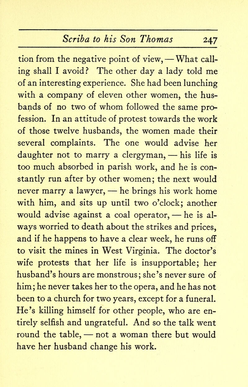 tion from the negative point of view, — What call- ing shall I avoid? The other day a lady told me of an interesting experience. She had been lunching with a company of eleven other women, the hus- bands of no two of whom followed the same pro- fession. In an attitude of protest towards the work of those twelve husbands, the women made their several complaints. The one would advise her daughter not to marry a clergyman, — his life is too much absorbed in parish work, and he is con- stantly run after by other women; the next would never marry a lawyer, — he brings his work home with him, and sits up until two o’clock; another would advise against a coal operator, he is al- ways worried to death about the strikes and prices, and if he happens to have a clear week, he runs off to visit the mines in West Virginia. The doctor’s wife protests that her life is insupportable; her husband’s hours are monstrous; she’s never sure of him; he never takes her to the opera, and he has not been to a church for two years, except for a funeral. He’s killing himself for other people, who are en- tirely selfish and ungrateful. And so the talk went round the table, — not a woman there but would have her husband change his work.