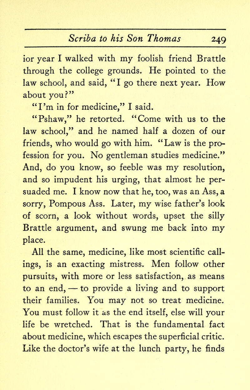 ior year I walked with my foolish friend Brattle through the college grounds. He pointed to the law school, and said, “I go there next year. How about you?” “I’m in for medicine,” I said. “Pshaw,” he retorted. “Come with us to the law school,” and he named half a dozen of our friends, who would go with him. “Law is the pro- fession for you. No gentleman studies medicine.” And, do you know, so feeble was my resolution, and so impudent his urging, that almost he per- suaded me. I know now that he, too, was an Ass, a sorry. Pompous Ass. Later, my wise father’s look of scorn, a look without words, upset the silly Brattle argument, and swung me back into my place. All the same, medicine, like most scientific call- ings, is an exacting mistress. Men follow other pursuits, with more or less satisfaction, as means to an end, — to provide a living and to support their families. You may not so treat medicine. You must follow it as the end itself, else will your life be wretched. That is the fundamental fact about medicine, which escapes the superficial critic. Like the doctor’s wife at the lunch party, he finds